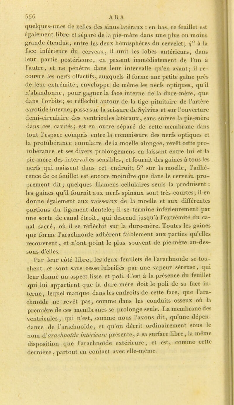 quelques-unes de celles des sinus latéraux : en bas, ce feuillet est également libre et séparé de la pie-mère dans une plus ou moins grande étendue, entre les deux hémisphères du cervelet; 4 à la face inférieux-e du cerveau, il unit les lobes antérieurs, dans leur partie postérieure, en passant immédiatement de l'un à l'autre, et ne pénètre dans leur intervalle qu'en avant; il re- couvre les nerfs olfactifs, auxquels il forme une petite gaîne près de leur extrémité; enveloppe de même les nerfs optiques, qu'il n'abandonne, pour gagner la face interne de la dure-mère, que dans l'orbite; se réfléchit autour de la tige pituitaire de l'artère carotide interne; passe sur la scissure de Sylvius et sur l'ouverture demi-circulaire des ventricules latéraux, sans suivre la pie-raère dans ces cavités; est en outre séparé de cette membrane dans tout l'espace compris entre la commissure des nerfs optiques et lu protubérance annulaire delà moelle alongée, revêt cette pro- tubérance et ses divers prolongemens en laissant entre lui et la pie-mère des intervalles sensibles, et foiirnit des gaines à tous les nerfs qui naissent dans cet endroit; 5° sur la moelle, l'adhé- rence de ce feuillet est encore moindre que dans le cerveau pro- prement dit ; quelques filamens cellulaires seuls la produisent : les gaines qu'il fournit aux nerfs spinaux sont très-courtes; il en donne également aux vaisseaux de la moelle et aux différentes portions du ligament dentelé; il se termine inférieurement par une sorte de canal étroit, qui descend jusqu'à l'extrémité du ca- nal sacré, où il se réfléchit sur la dure-mère. Toutes les gaines que forme l'arachnoïde adhèrent faiblement aux parties qu'elles recouvrent, et n'ont point le plus souvent de pie-mère au-des- sous d'elles. Par leur côté libre, lesr deux feuillets de l'arachnoïde se tou- chent et sont sans cesse lubrifiés par une vapeur séreuse, qui leur donne un aspect lisse et poli. C'est à la présence du feuillet qui lui appartient que la dure-mère doit le poli de sa face in- terne, lequel manque dans les endroits de cette face, que l'ara- chnoïde ne revêt pas, comme dans les conduits osseux où la première de ces membranes se prolonge seule. La membrane des ventricules, qui n'est, comme nous l'avons dit, qu'une dépen- dance de l'arachnoïde, et qu'on décrit ordinairement sous le nom 6!arachnoïde intérieure présente, à sa surface libre, la même disposition que l'arachnoïde extérieure, et est, comme cette dernière , partout en coniact avec elle-même.