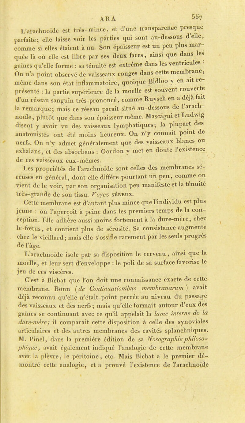 L'arachnoïde est très-mince, et d'une transparence presque parfaite; elle laisse voir les pàrties qui sont au-dessous d'elle, comme si elles étaient à nu. Son épaisseur est un peu plus mar- quée là où elle est libre par ses deux faces, ainsi que dans les gaines qu'elle forme : sa ténuité est extrême dans les ventricules : On n'a point observé de vaisseaux rouges dans cette membrane, même dans son état inflammatoire, quoique Bidloo y en ait re- présenté : la partie supérieure de la moelle est souvent couverte d'un réseau sanguin tiès-prononcé, comme Ruysch en a déjà fait la remarque; mais ce réseau paraît situé au-dessous de l'arach- noïde, plutôt que dans son épaisseur même. Mascagni et Ludwig disent y avoir vu des vaisseaux lymphatiques; la plupart des anatomistes ont été moins heureux. On n'y connaît point de nerfs. On n'y admet généralement que des vaisseaux blancs ou exhalans, et des absorbans : Gordon y met en doute l'existence de ces vaisseaux eux-mêmes. Les propriétés de l'arachnoïde sont celles des membranes sé- reuses en général, dont elle diffère pourtant un peu, comme on vient de le voir, par son organisation peu manifeste et la ténuité très-grande de son tissu. Voyez séreux. Cette membrane est d'autant plus mince que l'individu est plus jeune : on l'aperçoit à peine dans les premiers temps de la con- ception. Elle adhère aussi moins fortement à la dure-mère, chez le fœtus, et contient plus de sérosité. Sa consistance augmente chez le vieillard; mais elle s'ossifie rarement par les seuls progrès de l'âge. L'arachnoïde isole par sa disposition le cerveau , ainsi que la moelle, et leur sert d'enveloppe : le poli de sa surface favorise le jeu de ces viscères. C'est à Bichat que l'on doit une connaissance exacte de cette membrane. Bonn {de Continuationibus membrananim ) avait déjà reconnu qu'elle n'était point percée au niveau du passage des vaisseaux et des nerfs; mais qu'elle formait autour d'eux des gaines se continuant avec ce qu'il appelait la lame interne de la dure-mère; il comparait cette disposition à celle des synoviales articulaires et des autres membranes des cavités splanchniques. M. Pinel, dans la première édition de sa Nosographie philoso- phique, avait également indiqué l'analogie de cette membrane avec la plèvre, le péritoine, etc. Mais Bichat a le premier dé- montré cette analogie, et a prouvé l'existence de l'arachnoïde