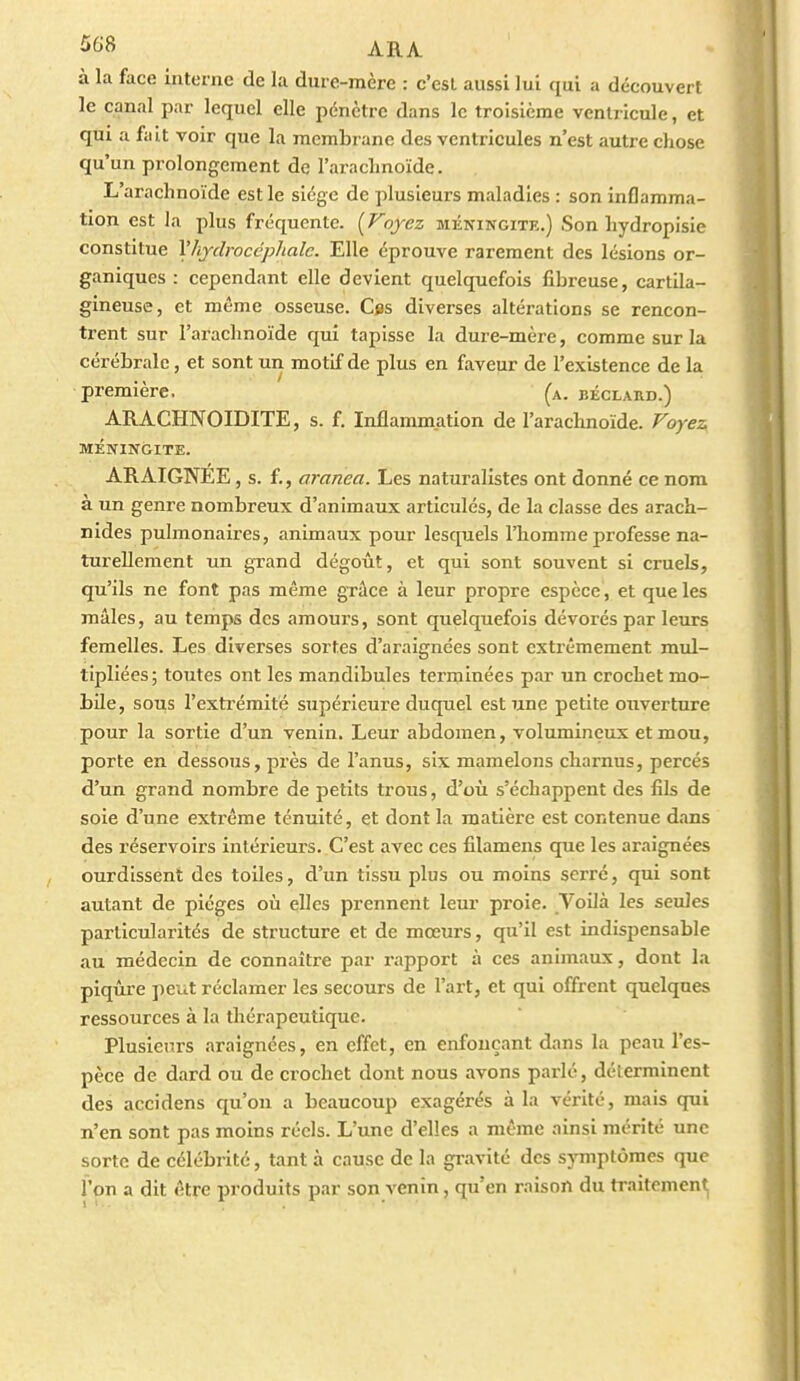 5f>B ARA à la face Interne de la dure-mère : c'est aussi lui qui a découvert le canal par lequel elle pénètre dans le troisième ventricule, et qm a fait voir que la membrane des ventricules n'est autre chose qu'un prolongement de l'arachnoïde. L'arachnoïde est le siège de plusieurs maladies : son inflamma- tion est la plus fréquente. [Voyez méningite.) Son hydropisie constitue l'hydrocéphale. Elle éprouve rarement des lésions or- ganiques : cependant elle devient quelquefois fibreuse, cartila- gineuse, et même osseuse. Ces diverses altéi-ations se rencon- trent sur l'arachnoïde qui tapisse la dure-mère, comme sur la cérébrale, et sont un motif de plus en faveur de l'existence de la première, (a. béclaud.) ARACHNOIDITE, s. f. Inflammation de l'arachnoïde. Voyez MÉNINGITE. ARAIGNEE, s. f., aranea. Les naturalistes ont donné ce nom à un genre nombreux d'animaux articulés, de la classe des arach- nides pulmonaires, animaux pour lesquels l'homme professe na- turellement un grand dégoût, et qui sont souvent si cruels, qu'ils ne font pas même grâce à leur propre espèce, et que les mâles, au temps des amours, sont quelquefois dévorés par leurs femelles. Les diverses sortes d'araignées sont extrêmement mul- tipliées; toutes ont les mandibules terminées par un crochet mo- bile, sous l'extrémité supérleui'e duquel est une petite ouverture pour la sortie d'un venin. Leur abdomen, volumineux et mou, porte en dessous, près de l'anus, six mamelons charnus, percés d'un grand nombre de petits trous, d'où s'échappent des fils de soie d'une extrême ténuité, et dont la matière est contenue dans des réservoirs intérieurs. C'est avec ces filamens que les araignées ourdissent des toiles, d'un tissu plus ou moins serré, qui sont autant de pièges où elles prennent leur proie. Voilà les seules particularités de structure et de mœurs, qu'il est indispensable au médecin de connaître par rapport à ces animaux, dont la piqûre peiLt réclamer les secours de l'art, et qui offrent quelques ressources à la thérapeutique. Plusieurs araignées, en effet, en enfonçant dans la peau l'es- pèce de dard ou de crochet dont nous avons parlé, déterminent des accidens qu'on a beaucoup exagérés à la vérité, mais qui n'en sont pas moins réels. L'une d'elles a même ainsi mérité une sorte de célébrité, tant à cause de la gi-avité des symptômes que l'on a dit être produits par son venin, qu'en raison du tTaitement|