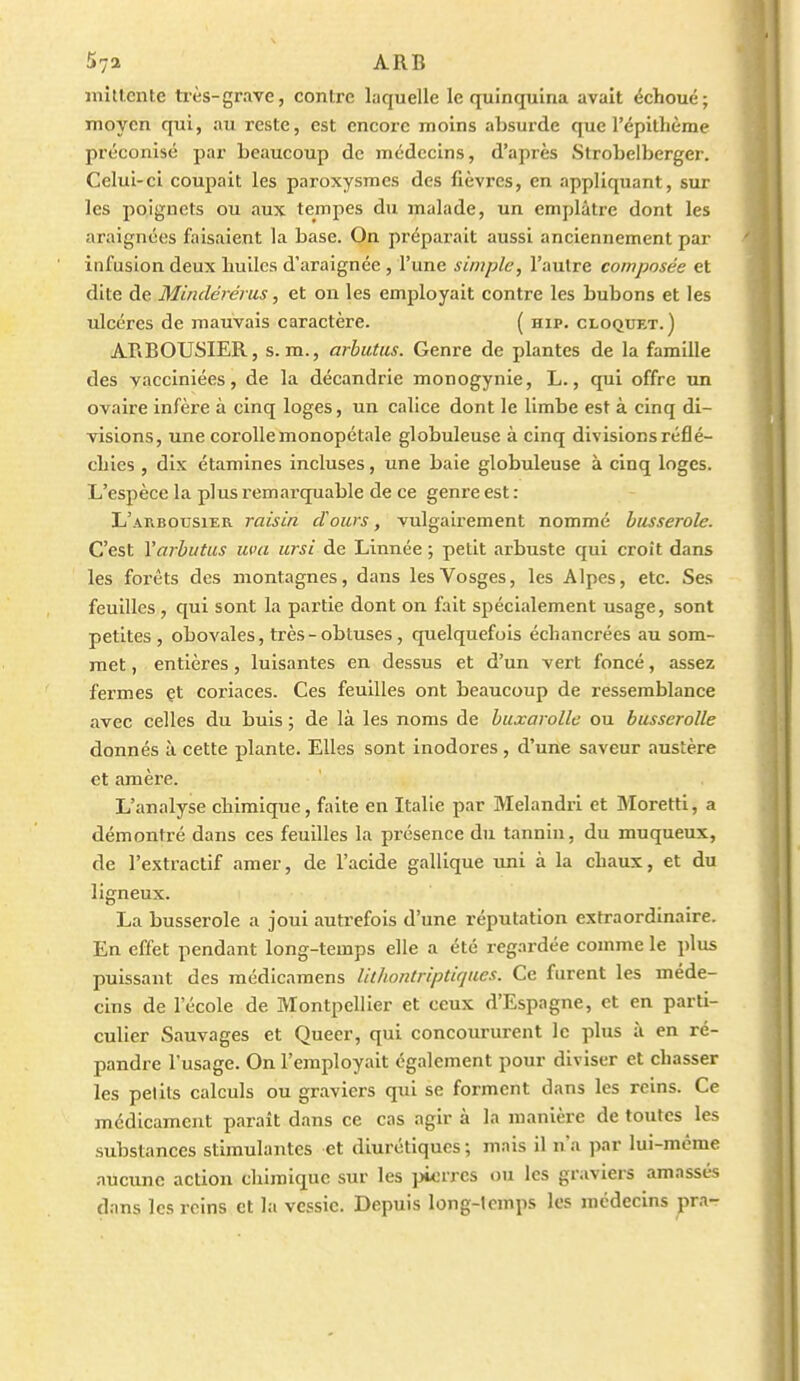 57a ARB niittente très-grave, contre laquelle le quinquina avait échoué; moyen qui, au reste, est encore moins absurde que l'épithème préconisé par beaucoup de médecins, d'après Strobelberger. Celui-ci coupait les paroxysmes des fièvres, en appliquant, sur les poignets ou aux tempes du malade, un emplâtre dont les araignées faisaient la base. On préparait aussi anciennement par infusion deux huiles d'araignée , l'une simple, l'autre composée et dite de Minclérérus, et on les employait contre les bubons et les ulcères de mauvais caractère. ( hip. cloquet.) ARBOUSIER, s. m., arbiitus. Genre de plantes de la famille des vacciniées, de la décandrie monogynie, L., qui offre un ovaire infère à cinq loges, un calice dont le limbe est à cinq di- visions, une corolle monopétale globuleuse à cinq divisions réflé- chies , dix étamines incluses, une baie globuleuse à cinq loges. L'espèce la plus remarquable de ce genre est : L'arbousier raisin cVours, vulgairement nommé busserole. C'est Varbutus uva ursi de Linnée ; petit arbuste qui croît dans les fox'éts des montagnes, dans les Vosges, les Alpes, etc. Ses feuilles , qui sont la partie dont on fait spécialement usage, sont petites, obovales, très-obtuses, quelquefois échancrées au som- met , entières, luisantes en dessus et d'un vert foncé, assez fermes et coriaces. Ces feuilles ont beaucoup de ressemblance avec celles du buis ; de là les noms de buxarollc ou busseroUe donnés à cette plante. Elles sont inodores , d'une saveur austère et amère. L'analyse chimique, faite en Italie par Melandri et Moretti, a démontré dans ces feuilles la présence du tannin, du muqueux, de l'extractif amer, de l'acide galllque uni à la chaux, et du ligneux. La busserole a joui auti-efois d'une réputation extraordinaire. En effet pendant long-temps elle a été regardée comme le plus puissant des médicamens Utliontriptiques. Ce furent les méde- cins de l'école de Montpellier et ceux d'Espagne, et en parti- culier Sauvages et Queer, qui concoururent le plus à en ré- pandre l'usage. On l'employait également pour diviser et chasser les petits calculs ou graviers qui se forment dans les reins. Ce médicament paraît dans ce cas agir à la manière de toutes les substances stimulantes et diurétiques ; mais il n'a par lui-même aucune action chimique sur les pwrrcs ou les graviers amassés dans les reins et la vessie. Depuis long-lcmps les médecins pra-