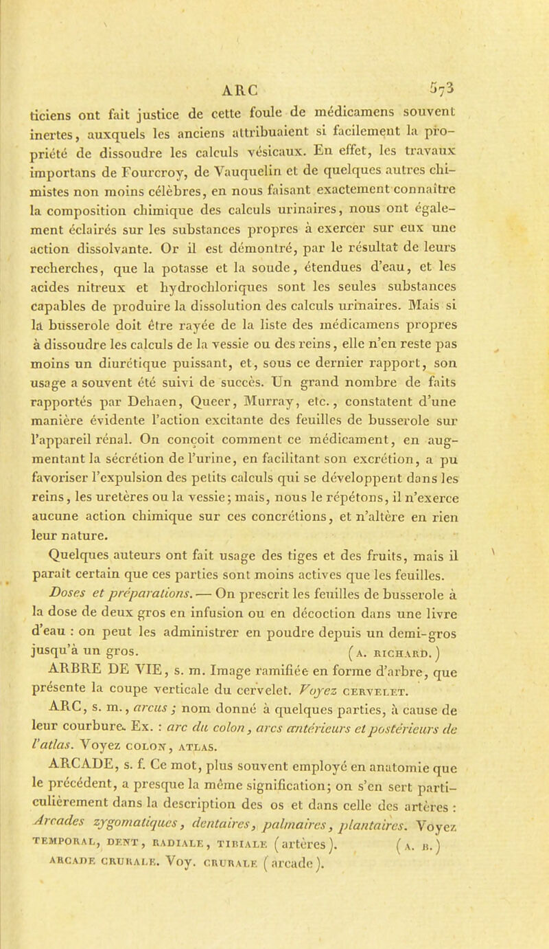 ticlens ont fait justice de cette foule de médicamens souvent inertes, auxquels les anciens attribuaient si facilement la pro- priété de dissoudre les calculs vésicaux. En effet, les travaux importans de Fourcroy, de Vauquelin et de quelques autres chi- mistes non moins célèbres, en nous faisant exactement connaîti-e la composition chimique des calculs urinaires, nous ont égale- ment éclairés sur les substances propres à exercer sur eux une action dissolvante. Or il est démontré, par le résultat de leurs recherches, que la potasse et la soude, étendues d'eau, et les acides nitreux et hydrochloriqiies sont les seules substances capables de produire la dissolution des calculs urinaires. Mais si la bùsserole doit être rayée de la liste des médicamens projDres à dissoudre les calculs de la vessie ou des reins, elle n'en reste pas moins un diurétique puissant, et, sous ce dernier rapport, son usage a souvent été suivi de succès. Un grand nombre de faits rapportés par Dehaen, Queer, Murray, etc., constatent d'une manière évidente l'action excitante des feuilles de bùsserole sur l'appareil rénal. On conçoit commentée médicament, en aug- mentant la sécrétion de l'urine, en facilitant son excrétion, a pu favoriser l'expulsion des petits calculs qui se développent dans les reins, les uretères ou la vessie; mais, nous le répétons, il n'exerce aucune action chimique sur ces concrétions, et n'altère en rien leur nature. Quelques auteurs ont fait usage des tiges et des fruits, mais il parait certain que ces parties sont moins actives que les feuilles. Doses et préparalions. — On prescrit les feuilles de bùsserole à la dose de deux gros en infusion ou en décoction dans une livre d eau : on peut les administrer en poudre depuis un demi-gros jusqu'à un gros. (a. richard.) ARBRE DE VIE, s. m. Image ramifiée en forme d'arbre, que présente la coupe verticale du cervelet. Voyez cervelet. ARC, s. m., arcus ; nom donné à quelques parties, à cause de leur courbure^ Ex. : arc du colon, arcs antérieurs et postérieurs de l'atlas. Voyez colon, atlas. ARCADE, s. î. Ce mot, plus souvent employé en anatomie que le précédent, a presque la même signification; on s'en sert parti- culièrement dans la description des os et dans celle des artères : Arcades zygomaliqucs, dentaires, palmaires, plantaires. Voyez TEMPORAL, DENT, RADIALE, TIBIALE ( artèrCS ). ( A. «. ) ARCADE CRURALE. Voy. CRURALE ( arcadc ).