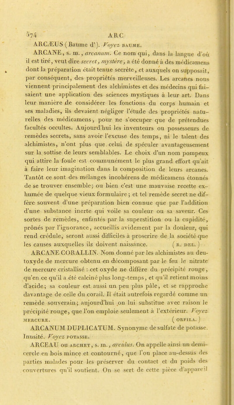 ARCvEUS (Baume d'). Voyez baume. ARCANE, s. m., arcanum. Ce nom qui, dans la langue d'où il est lire, veut dire secret, mystère, a été donné à des médicamens dont la préparation était tenue secrète, et auxquels on supposait, par conséquent, des propriétés merveilleuses. Les arcanes nous viennent principalement des alchimistes et des médecins qui fai- saient une application des sciences mystiques à leur art. Dans leur manière de considérer les fonctions du corps humain et ses maladies, ils devaient négliger l'étude des propriétés natu- relles des médicamens, pour ne s'occuper que de prétendues facultés occultes. Aujourd'hui les inventeurs ou possesseurs de remèdes secrets, sans avoir l'excuse des temps, ni le talent des alchimistes, n'ont plus que. celui de spéculer avantageusement sur la sottise de leurs semblables. Le choix d'un nom pompeux qui attire la foule est communément le plus grand effort qu'ait à faire leur imagination dans la composition de leurs arcanes. Tantôt ce sont des mélanges incohérens de médicamens étonnés de se trouver ensemble; ou bien c'est une mauvaise recette ex- humée de quelque vieux formulaire ; et tel remède secret ne dif- fère souvent d'une préparation bien connue que par l'addition d'une substance inerte qui voile sa couleur ou sa saveur. Ces sortes de remèdes, enfantés par la superstition ou la cupidité, prônés par l'ignorance, accueillis avidement par la douleur, qui rend crédule, seront aussi difficiles à proscrire de la société que les causes auxquelles ils doivent naissance. ( r. del. ) ARCANE CORALLIN. Nom donné par les alchimistes au deu- loxyde de mercui'e obtenu en décomposant par le feu le nitrate de mercure cristallisé : cet oxyde ne diffère du précipité rouge, qu'en ce qu'il a été calciné plus long-temps, et qu'il retient moins d'acide; sa couleur est aussi un peu plus pâle, et se rapproche davantage de celle du corail. Il était auti-efois regardé comme un remède souverain; aujourd'hui on lui substitue avec raison le précipité rouge, que l'on emploie seulement à l'extérieur. P'oyez MERCURE. ( ORFILA. ) ARCANUM DUPLICATUM. Synonyme de sulfate de potasse. Inusité. Voyez potasse. ARCEAU ou ARCHET, s. m., arculus. On appelle ainsi un denu- cercle en bois mince et contourné, que l'on place au-dessus des parties malades pour les préserver du contact et du poids des couvertures qu'il soutient. On se sert de cette pièce d'apparoii