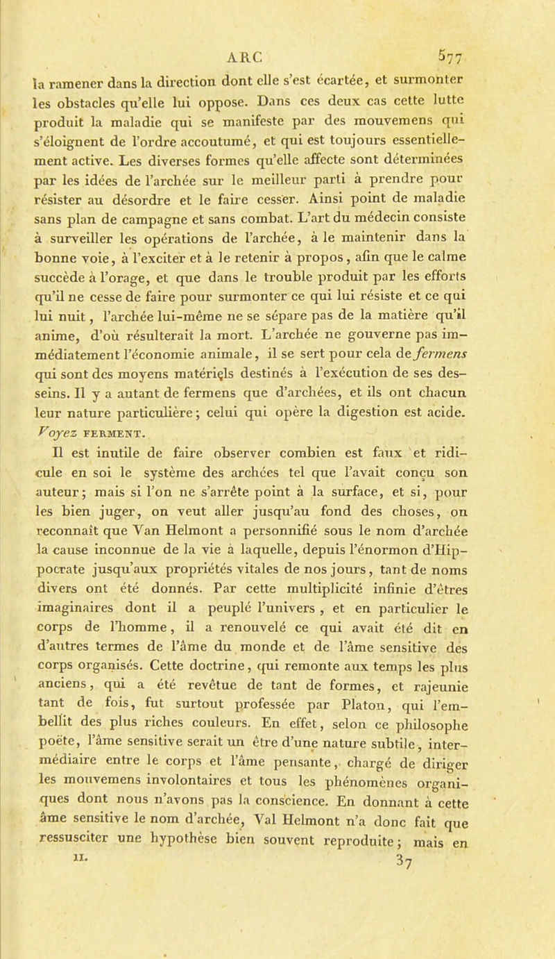 la ramener dans la direction dont elle s'est écartée, et surmonter les obstacles qu'elle lui oppose. Dans ces deux cas cette lutte produit la maladie qui se manifeste par des mouvemens qui s'éloignent de l'ordre accoutumé, et qui est toujours essentielle- ment active. Les diverses formes qu'elle affecte sont déterminées par les idées de l'archée sur le meilleur parti à prendre pour résister au désordre et le faire cesser. Ainsi point de maladie sans plan de campagne et sans combat. L'art du médecin consiste à surveiller les opérations de l'arcbée, aie maintenir dans la bonne voie, à l'exciter et à le retenir à propos, afin que le calme succède à l'orage, et que dans le trouble produit par les efforts qu'il ne cesse de faire pour surmonter ce qui lui résiste et ce qui lui nuit, l'arcbée lui-même ne se sépare pas de la matière qu'il anime, d'où résulterait la mort. L'archée ne gouverne pas im- médiatement l'économie animale, il se sert pour cela àefermens qui sont des moyens matériçls destinés à l'exécution de ses des- seins. Il y a autant de fermens que d'archées, et ils ont chacun leur nature particulière ; celui qui opère la digestion est .icide. Voyez FERMENT. Il est imitile de faire observer combien est faux et ridi- cule en soi le système des archces tel que l'avait conçu son auteur; mais si l'on ne s'arrête point à la surface, et si, pour les bien juger, on veut aller jusqu'au fond des choses, on reconnaît que Van Helmont a personnifié sous le nom d'archée la cause inconnue de la vie à laquelle, depuis l'énormon d'Hip- pocrate jusqu'aux propriétés vitales de nos jours, tant de noms divers ont été donnés. Par cette multiplicité infinie d'êtres imaginaires dont il a peuplé l'univers , et en particulier le corps de l'homme, il a renouvelé ce qui avait été dit en d'autres termes de l'âme du monde et de l'âme sensitive des corps organisés. Cette doctrine, qui remonte aux temps les phzs anciens, qui a été revêtue de tant de formes, et rajeunie tant de fois, fut surtout professée par Platon, qui l'em- bellit des plus riches couleurs. En effet, selon ce philosophe poète, l'âme sensitive serait un être d'une nature subtile, inter- médiaire entre le corps et l'âme pensante, chargé de diriger les mouvemens involontaires et tous les phénomènes organi- ques dont nous n'avons pas la conscience. En donnant à cette âme sensitive le nom d'archée, Val Helmont n'a donc fait que ressusciter une hypothèse bien souvent reproduite; mais en 37