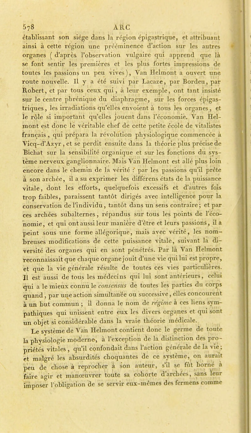 «3tablissant son siège dans la rt-gion cpigastrique, et attribuant ainsi à cette région une prééminence d'action sur les autres organes ( d'après l'observation vulgaire qui apprend que là se font sentir les premières et les plus fortes impressions de toutes les passions un peu vives), Van Helmont a ouvert une route nouvelle. Il y a été suivi par Lacaze, par Bordeu, par Robert, et par tous ceux qui, à leur exemple, ont tant insisté sur le centre phrénique du diaphragme, sur les forces épigas- triques, les irradiations qu'elles envoient à tous les organes, et le rôle si important qu'elles jouent dans l'économie. Van Hel- mont est donc le véritable chef de cette petite école de vitalistes français , qui prépara la révolution physiologique commencée à Vicq-d'Azyr, et se perdit ensuite dans la théorie plus précise de Bichat sur la sensibilité organique et sur les fonctions du sys- tème nerveux ganglionnaire. Mais Van Helmont est allé plus loin encore dans le chemin de la vérité :' par les passions qu'il prête à son archée, il a su exprimer les différens états de la puissance vitale, dont les efforts, quelquefois excessifs et d'autres fois trop faibles, paraissent tantôt dirigés avec intelligence pour la conservation de l'individu, tantôt dans un sens contraire ; et par ces archées subalternes, répandus sur tous les points de l'éco- nomie, et qui ont aussi leur manière d'être et leurs passions, il a peint sous une forme allégorique, mais avec vérité, les nom- breuses modifications de cette puissance vitale, suivant la di- versité des organes qui en sont pénétrés. Par là Van Helmont reconnaissait que chaque organe jouit d'une vie qui lui est propre, et que la vie générale résulte de toutes ces vies particulières. Il est aussi de tous les médecins qui lui sont antérieurs, celui ^Tii a le mieux connu le consensus de toutes les parties du corps quand, par une action simultanée ou successive, elles concourent à un but commun ; il donna le nom de régime à ces liens sym- pathiques qui unissent entre eux les divers organes et qui sont un objet si considérable dans la vraie théorie médicale. Le système de Van Helmont contient donc le germe de toute la physiologie moderne, à l'exception de la distinction des pro- priétés vitales , qu'il confondait dans l'action générale de la vie; et malgré les absurdités choquantes de ce système, on aurait peu de chose à reproclier à son auteur, s'il se fût borné à faire agir et manœuvrer toute sa cohorte d'archées, sans leur imposer l'obligation de se servir eux-mêmes des fermens comme