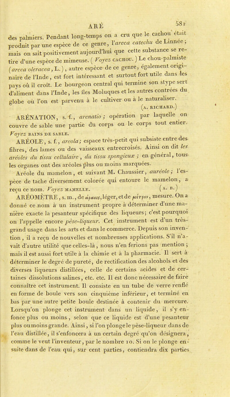 ARÉ 58^- des palmiers. Pendant long-temps on a cru que le cachou était produit par une espèce de ce genre, Vareca catechu de Linnee 5 mais on sait positivement aujourd'hui que cette substance se re- tire d'une espèce de mimeuse. ( Voyez cachou. ) Le chou-palmiste (areca olemcea,1..), autre espèce de ce genre, également origi- naire de l'Inde, est fort intéressant et surtout fort utile dans les pays où il croît. Le bourgeon central qui termine son stype sert d'aUment dans l'Inde, les iles Moluques et les autres contrées du globe où l'on est parvenu à le cultiver ou à le naturaliser. (a. richard.) ARÉNATION, s. f., arenatio ; opération par laquelle on couvre de sable une partie du corps ou le corps tout entier. Voyez BAINS de sable. ARÉOLE, s. f., arcola; espace très-petit qui subsiste entre des fibres, des lames ou des vaisseaux entrecroisés. Ainsi on dit les aréoles du tissu cellulaire , du tissu spongieux ; en général, tous- les organes ont des aréoles plus ou moins marquées. Aréole du mamelon, et suivant M. Chaussier, auréole; l'es- pèce de tache diversement colorée qui entoure le mamelon, a reçu ce nom. ^ojez mamelle. ( ^0 ARÉOMÈTRE, s. m., de «p«o<j, léger, et de ftirpav, mesure. On a donné ce nom à un instrument propre à déterminer d'une ma- nière exacte la pesanteur spécifique des liqueurs; c'est pourquoi on l'appelle encore pèse-liqueur. Cet instrument est d'un très- grand usage dans les arts et dans le commerce. Depuis son inven- . tion , il a reçu de nouvelles et nombreuses applications. S'il n'a- vait d'autre utilité que celles-là, nous n'en ferions pas mention ; mais il est aussi fort utile à la chimie et à la pharmacie. Il sert à déterminer le degré de pureté, de rectification des alcohols et des diverses liqueurs distillées, celle de certains acides et de cer- taines dissolutions salines, etc. etc. Il est donc nécessaire de faire connaître cet instrument. Il consiste en un tube de verre renflé en forme de boule vers son cinquième inférieur, et terminé en bas par une autre petite boule destinée à contenir du mercure. Lorsqu'on plonge cet instrument dans un liquide, il s'y en- fonce plus ou moins , selon que ce liquide est d'une pesanteur plus oumoins grande. Ainsi, si l'on plonge le pèse-liqueur dans de l'eau distillée, il s'enfoncera à un certain degré qu'on désignera, comme le veut l'inventeur, par le nombre 10. Si on le plonge en- suite dans de l'eau qui, sur cent parties, contiendra dix parties