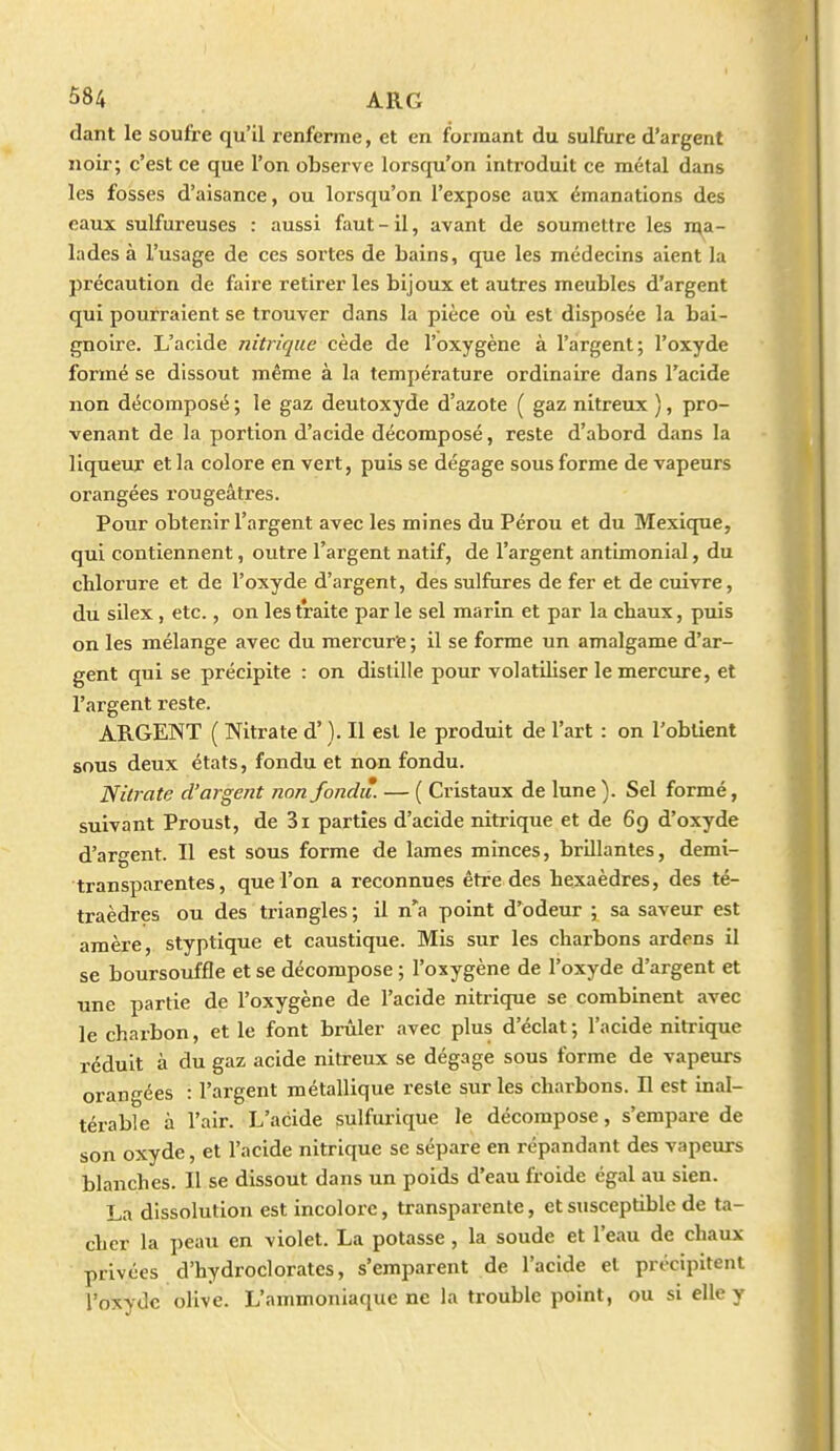 dant le soufre qu'il renferme, et en formant du sulfure d'argent noir; c'est ce que l'on observe lorsqu'on introduit ce métal dans les fosses d'aisance, ou lorsqu'on l'expose aux émanations des eaux sulfureuses : aussi faut - il, avant de soumettre les n^a- lades à l'usage de ces sortes de bains, que les médecins aient la précaution de faire retirer les bijoux et autres meubles d'argent qui pourraient se trouver dans la pièce où est disposée la bai- gnoire. L'acide nitrique cède de l'oxygène à l'argent; l'oxyde formé se dissout même à la température ordinaire dans l'acide non décomposé ; le gaz deutoxyde d'azote ( gaz nitreux ), pro- venant de la portion d'acide décomposé, reste d'abord dans la liqueur et la colore en vert, puis se dégage sous forme de vapeurs orangées rougeâtres. Pour obtenir l'argent avec les mines du Pérou et du Mexicpie, qui contiennent, outre l'argent natif, de l'argent antimonial, du chlorure et de l'oxyde d'argent, des sulfures de fer et de cuivre, du silex, etc., on les traite parle sel marin et par la cbaux, puis on les mélange avec du mercure ; il se forme un amalgame d'ar- gent qui se précipite : on distille pour volatiliser le mercure, et l'argent reste. ARGENT ( Nitrate d'). Il est le produit de l'art : on l'obtient sous deux états, fondu et non fondu. Nitrate d'argent non fondi* — ( Cristaux de lune ). Sel formé, suivant Proust, de 3i parties d'acide nitrique et de 69 d'oxyde d'ar<^ent. Il est sous forme de lames minces, brillantes, demi- transparentes, que l'on a reconnues être des hexaèdres, des té- traèdres ou des triangles; il n'a point d'odeur ; sa saveur est amère, styptique et caustique. Mis sur les charbons ardens il se boursouffle et se décompose ; l'oxygène de l'oxyde d'argent et une partie de l'oxygène de l'acide nitrique se combinent avec le charbon, et le font brûler avec plus d'éclat; l'acide nitrique réduit à du gaz acide nitreux se dégage sous forme de vapeurs orangées : l'argent métallique reste sur les charbons. H est inal- térable à l'air. L'acide sulfurique le décompose, s'empare de son oxyde, et l'acide nitrique se sépare en répandant des vapeurs blanches. Il se dissout dans un poids d'eau froide égal au sien. La dissolution est incolore, transparente, et susceptible de ta- cher la peau en violet. La potasse, la soude et l'eau de chaux privées d'hydroclorates, s'emparent de l'acide et précipitent l'oxyde olive. L'ammoniaque ne la trouble point, ou si elle y