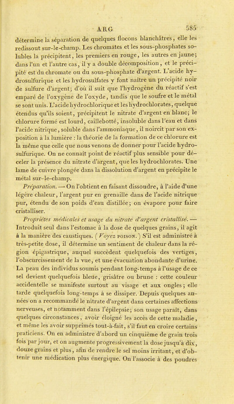 détermine la séparation de quelques flocons blanchâtres, elle les redissout sur-le-champ. Les chromâtes et les sous-phosphates so- lubles la précipitent, les premiers en rouge, les autres en jaune; dans l'un et l'autre cas, il y a double décomposition, et le préci- pité est du chromate ou du sous-phosphate d'argent. L'acide hy- drosulfurique et les hydrosulfates y font naître un précipité noir de sulfure d'argent; d'où il suit que l'hydrogène du réactif s'est emparé de l'oxygène de l'oxyde, tandis que le soufre et le métal se sont unis. L'acide hydrochlorique et les hydrochlorates, quelque étendus qu'ils soient, précipitent le nitrate d'argent en blanc; le chlorure formé est lourd, caillebotté, insoluble dans l'eau et dans l'acide nitrique, soluble dans l'ammoniaque, il noircit par son ex- position à la lumière : la théorie de la formation de ce chlorure est la même que celle que nous venons de donner pour l'acide hydro- sulfurique. On ne connaît point de réactif plus sensible pour dé- celer la présence du nitrate d'argent, que les hydrochlorates. Une lame de cuivre plongée dans la dissolution d'argent en précipite le métal sur-le-champ. Préparation. —' On l'obtient en faisant dissoudre, à l'aide d'tme légère chaleur, l'argent pur en grenaille dans de l'acide nitrique pur, étendu de son poids d'eau distillée ; on évapore pour faire cristalliser. Propriétés médicales et usage du nitrate d'argent cristallisé. — Introduit seul dans l'estomac à la dose de quelques grains, il agit à la manière des caustiques. ( Voyez poisow. ) S'il est administré à très-petite dose, il détermine un sentiment de chaleur dans la ré- gion épigastrique, auquel succèdent quelquefois des vertiges, l'obscurcissement de la vue, et une évacuation abondante d'urine. La peau des individus soumis pendant long-temps à l'usage de ce sel devient quelquefois bleue, grisâtre ou brune : cette couleur accidentelle se manifeste surtout au visage et aux ongles ; elle tarde quelquefois long-temps à se dissiper. Depuis quelques an- nées on a recommandé le nitrate d'argent dans certaines affections nerveuses, et notamment dans l'épilepsie; son usage paraît, dans quelques circonstances, avoir éloigné les accès de cette maladie, et même les avoir supprimés tout-à-fait, s'il faut en croire certains praticiens. On en administre d'abord un cinquième de grain trois fois par jour, et on augmente progressivement la dose jusqu'à dLx, douze grains et plus, afin de rendre le sel moins irritant, et d'ob- tenir une médication plus énergique. On l'associe à des poudres