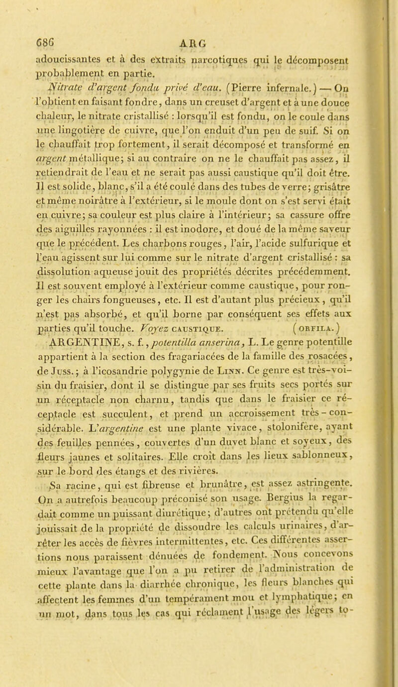 686 ARG adoucissantes et à des e!xtraits narcotiques (jui le décomposent probablement en partie. Nitrate d'argent fondu privé d'eau. (Pierre infernale.) — On 1*0)3tient en faisant fondre, dans un creuset d'argent et aune douce chaleur, le nitrate cristallise : lorsqu'il est fondu, on le coule dans line lingotière de cuivre, que l'on enduit d'un peu de suif. Si on le chauffait ti'op fortement, il serait décomposé et transformé en flrgewf métallique; si au contraire on ne le chauffait pas assez, il l'etiendrait de l'eau et ne serait pas aussi caustique qu'il doit être. IJ est solide, blanc, s'il a été coulé dans des tubes de verre; grisâtre et même noirâtre à l'extérieur, si le moule dont on s'est servi était en cuivre; sa couleur est plus claire à l'intérieur; sa cassure offre des aiguilles rayonnées : il est inodore, et doué de la même saveur que le précédent. Les charbons rouges, l'air, l'acide sulfurique et l'eau agissent sur lui comme sur le nitrate d'argent cristallisé : sa dissolution aqueuse jouit des propriétés décrites précédemment. Il est souvent employé à l'extérieur comme caustique, pour ron- ger les chairs fongueuses, etc. Il est d'autant plus précieux , qu'il n'est pas absorbé, et qu'il borne par conséquent ses effets aux parties qu'il touche, /^o/ez caustique. (obfila.) • ARGENTINE, s. {., potentilla anserina, L. Le genre potentille appartient à la section des fragariacées de la famille des rosacées, de Juss. ; à l'icosandrie polygynie de Linn. Ce genre est très-voi- sin du fraisier, dont il se distingue par ses fruits secs portés sur un réceptacle non charnu, tandis que dans le fraisier ce ré- ceptacle est succulent, et prend un accroissement très-con- sidérable. 'L'argentine est une plante vivace, stolonifère, ayant des feuilles pennées, couvertes d'un duvet blanc et soyeux, des fleurs jaunes et solitaires. El^e croît dans ^es lieux sablonneux, sur le bord des étangs et des rivières. ^a racine, qui est fibreuse et brunâtre, est assez astringente. On a autrefois beaucoup préconisé son usage. Bergius la regar- çlait comme un puissant diurétique; d'autres ont prétendu qu'elle jouissait de la propriété de dissoudre les calculs urinaires, d'ar- rêter les accès de fièvres intermittentes, etc. Ces différentes asser- tions nous paraissent dénuées de fondement. Nous concevons mieux l'avantage que l'on .a jpu retirer çle .l'administration de cette plante dans la diarrhée chronique, les fleurs blanches qui affectent les femmes d'un tempérament mou et lymphatique; en un mot, (^ans tous .les cas qui rcclanient l'usoge des légers to-