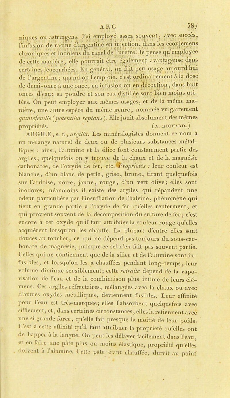 ni(jues ou astrin^en?. J'ai employé assez souvent, avec succès, l'infusion de racine d'aj-gcnfino en injçclion, dans les écoulcniens chroniques et indolens du capal de l'urètre. Je pense qu'employée de cette manière, elle pourrait être égalemei^J: avantageuse dans certaines leucorrhées. Èn général, on 'fait peu iis.ige. aujourd'hui de l'argentine; quand on l'emploie, c'est ordinairement à la dose de demi-once à une once, en infusion ou pn décoction, dans huit onces d'eau; sa poudre et son eau dislillée sont bien moins usi- tées. On peut employer aux mêmes usages, et de la même ma- nière, une autre espèce du même genre, nommée vulgairement quintefeuille [potentilla rcptans). Elle jouit absolument des mêmes propriétés. (a. richard.) ARGILE, s. f. j argilla. Les minéralogistes donnent ce nom à un mélange naturel de deux ou de plusieui's substances métal- liques : ainsi, l'alumine et la silice font constamment partie des argiles ; quelquefois on y trouve de la chaux et de la magnésie carbonatée, de l'oxyde de fer, nXc^ropriétés : leur couleur est blanche, d'un blanc de perle, grise, brune, tirant quelquefois sur l'ardoise, noire, jaune, rouge, d'un vert olive; elles sont inodores; néanmoins il existe des argiles qui répandent une odeur particulière par l'insufflation de l'haleine, phénomène qui tient en grande partie à l'oxyde de fer qu'elles renferment, et qui provient souvent de la décomposition du sulfure de fer; c'est encore à cet oxyde qu'il' faut attribuer la couleur rouge qu'elles acquièrent lorsqu'on les chauffe. La plupart d'entre elles sont douces au toucher, ce qui ne dépend pas toujours du sous-car- bonate de magnésie, puisque ce sel n'en fait pas souvent partie. Celles qui ne contiennent que de la silice et de l'alumine sont in- fusibles, et lorsqu'on les a chauffées pendant long-temps, leur volume diminue sensiblement; cette retraite dépend de la vapo- risation de l'eau et de la combinaison plus intime de leurs élé- mens. Ces argiles réfractaires, mélangées avec la chaux ou avec d'autres oxydes métalliques, deviennent fusibles. Leur affinité pour l'eau est très-marquée; elles l'absorbent quelquefois avec sifflement, et, dans certaines circonstances, elles la retiennent avec une si grande force, qu'elle fait presque la moitié de leur poids- C'est à cette affinité qu'il faut attribuer la propriété qu elles ont de happer à la langue. On peut les délayer facilement dans l'eau, et en faire une pâte plus ou moins élastique, propriété qu'elles . doivent à l'alumine. Cette pâte étant chauffée, durcit au point