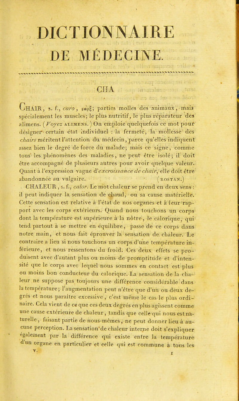 DE MÉDECINE. CHA Chair, s. f., caro, s^p^; parties molles des aniinaux, mais spécialement les muscles; le plus nutritif, le plus réparateur des alimens. ( Voyez alimens. ) On emploie quelquefois ce mot pout désigner'-certain état individuel : la fermeté, la mollesse des c/zfl/rj méritent l'attention du médecin, parce qu'elles indiquent assez bien le degré de force du malade; mais ce signe, comme tous les phénomènes des maladies, ne peut être isolé; il doit être accompagné de plusieurs autres pour avoir quelque valeur. Quant à l'expression vague ^excroissance de chair, elle doit être abandonnée au vulgaire. ■ (rostan.) CHALEUR, s. f., calor. Le mot chaleur se prend en deux sens : il peut indiquer la sensation de chaud, ou sa cause matérielle. Cette sensation est relative à l'état de nos organes et à leur rap- port avec les corps extérieurs. Quand nous touchons un corps dont la température est supérieure à la nôtre, le calorique, qui' tend partout à se mettre en équilibre, passe de ce corps dans notre main, et nous fait éprouver la sensation de chaleur. Le contraire a lieu si nous touchons un corps d'une température in- férieure, et nous ressentons du froid. Ces deux effets se pro- duisent avec d'autant plus ou moins de promptitude et d'inten- sité que le corps avec lequel nous sommes en contact est plus ou moins bon conducteur du calorique. La sensation de la cha- leur ne suppose ras toujours une différence considérable dans la température; l'augmentation peut n'être que d'un ou deux de- grés et nous paraître excessive, c'est même le cas le plus ordi- naire. Cela vient de ce que ces deux degrés en plus agissent comme une cause extérieure de chaleur, tandis que celle qui nous est na- turelle, faisant partie de nous-mêmes, ne peut donner lieu à au- cune perception. La sensation'de chaleur interne doit s'expliquer «gaiement par la différence qui existe entre la température d'un organe en particulier et celle qui est commune à tous les