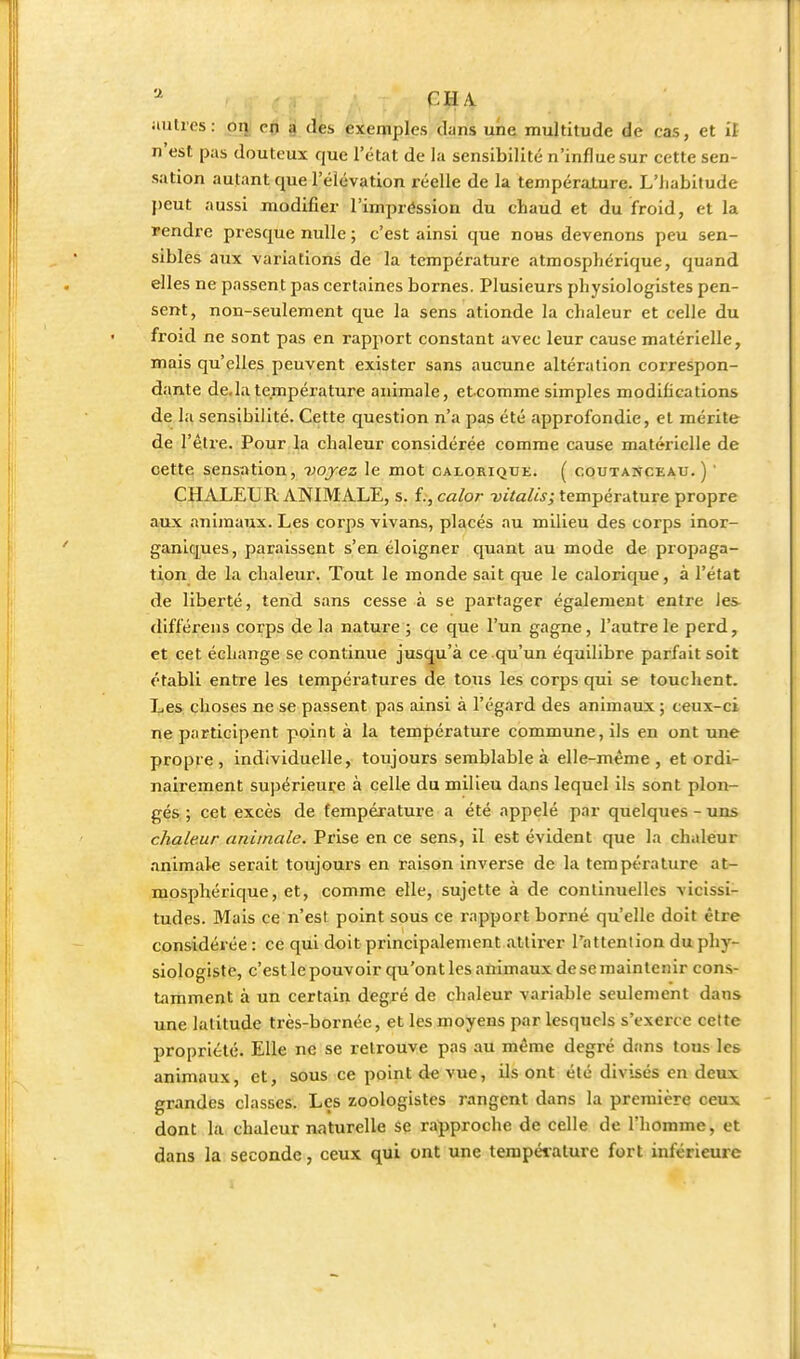 n'est pas douteux que l'état de la sensibilité n'influe sur cette sen- sation autant que l'élévation réelle de la température. L'iiabitude j)eut aussi modifier l'iinpréssion du chaud et du froid, et la rendre presque nulle ; c'est ainsi que nous devenons peu sen- sibles aux variations de la température atmosphérique, quand elles ne passent pas certaines bornes. Plusieurs physiologistes pen- sent, non-seulement que la sens ationde la chaleur et celle du froid ne sont pas en rapport constant avec leur cause matérielle, mais qu'elles peuvent exister sans aucune altération correspon- dante de.la température animale, et comme simples modifications de la sensibilité. Cette question n'a pas été approfondie, et mérite de l'êlre. Pour la chaleur considérée comme cause matérielle de cette sensation, vojez le mot calorique. ( coutanceau. ) ' CHALEUR ANIMALE, s. î.,calor DtVa/w; température propre aux anijnaux. Les corps vivans, placés au milieu des corps inor- ganiques, paraissent s'en éloigner quant au mode de propaga- tion de la chaleur. Tout le monde sait que le calorique, à l'état de liberté, tend sans cesse à se partager également entre les différens corps de la nature ; ce que l'un gagne, l'autre le perd, et cet échange se continue jusqu'à ce qu'un équilibre parfait soit établi entre les températures de tous les corps qui se touchent. Les choses ne se passent pas ainsi à l'égard des animaux ; ceux-ci ne participent point à la température commune, ils en ont une propre, individuelle, toujours semblable à elle-même, et ordi- nairement supérieure à celle du milieu dans lequel ils sont plon- gés ; cet excès de température a été appelé par quelques - uns chaleur animale. Prise en ce sens, il est évident que la chaleur animale serait toujours en raison inverse de la température at- mosphérique, et, comme elle, sujette à de continuelles vicissi- tudes. Mais ce n'est point sous ce rapport borné qu'elle doit être considérée : ce qui doit principalement attirer l'attenlion du phy- siologiste, c'est le pouvoir qu'ont les animaux de se maintenir cons- tamment à un certain degré de chaleur variable seulement dans une latitude très-bornée, et les moyens par lesquels s'exerce celte propriété. Elle ne se retrouve pas au même degré dans tous les animaux, et, sous ce point d« vue, ils ont été divisés en deux grandes classes. Les zoologistes rangent dans la première ceux dont la. chaleur naturelle se rapproche de celle de l'homme, et dans la seconde, ceux qui ont une température fort inférieure