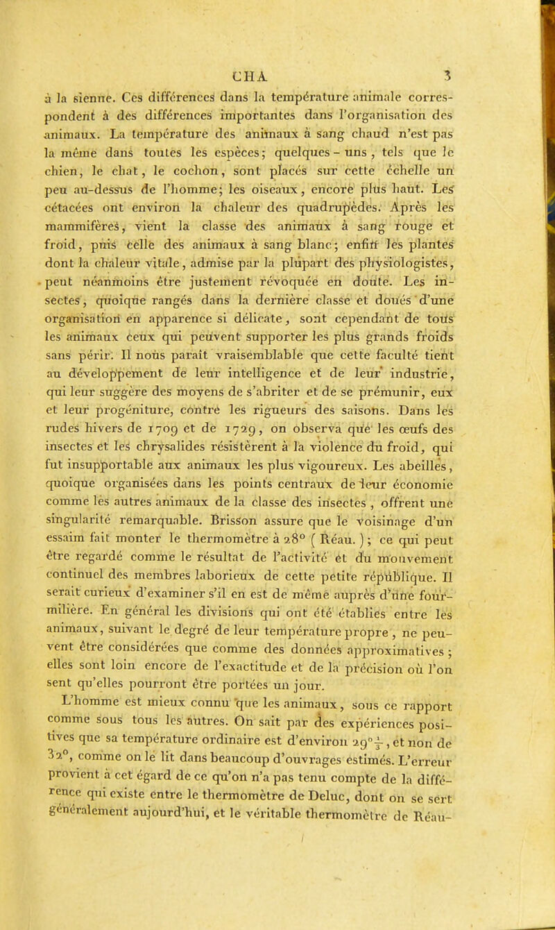 à Ja sienne. Ces différences dans la température animale corres- pondent à des différences importantes dans l'organisation des animaux. La température des ahitoiaux à sang chaud n'est pas la même dans toutes les espèces; quelques-uns, tels que le chien, le chat, le cochon, sont placés sur cette échelle un peu au-dessrus de l'homme; les oiseaux, encore plus haut. Les cétacées ont environ lai chaleur des quadrupèdes. Apiès lési mammifères, vient la classe des aniraaxix à sang rouge et froid, puis telle des animaux à sang blanc; enfirt les plantes dont la chaleur vitale, admise par la plupart des physiologistes, peut néanmoins être justement révoquée en doiité. Les ini- sectes , quoique rangés dans la dernière classe et doués d'une organisation en apparence si délicate, sont cependant de touls' les animaux teux qui peuvent supporter les plus grands froids sans périr: Il nous paraît vraisemblable que cette faculté tieht au développement de leur intelligence et de leur industrie, qui leur suggère des moyens de s'abriter et de se prémunir, eux et leur progéniture, cohtrè les rigueurs des saisons. Dans les rudes hivers de 1709 et de 1729, on observa qùé' les œufs des insectes et les chrysalides résistèrent à la violence du froid, qui fut insupportable aux animaux les plus vigoureux. Les abeilles, quoique organisées dans les points centraux de ienr économie comme lès autres animaux de la classe des insectes , offrent une singularité remarquable. BrisSon assure que le voisinage d'un essaim fait monter le thermomètre à 28° ( Réau. ) ; ce qui peut être regardé comme le résultat de l'activité et du mouvement continuel des membres laborieux de cette petite répiiblique. Il serait curieux d'examiner s'il en est de mèmé auprès d^rine four- milière. En général les divisions qui ont été établies entre les animaux, suivant le degré de leur température propre , ne peu- vent être considérées que comme des données approximatives ; elles sont loin encore de l'exactitude et de la précisiôn où l'on sent qu'elles pourront être portées un jour. L'homme est mieux connu 'que les animaux, sous ce rapport comme sous tous les autres. On sait par Aes expériences posi- tives que sa température ordinaire est d'environ ■Jtg-^, et non de 32°, comme on le lit dans beaucoup d'ouvrages éstimés. L'erreur provient à cet égard de ce qu'on n'a pas tenu compte de la diffé- rence qui existe entre le thermomètre de Dcluc, dont on se sért généralement aujourd'hui, et le véritable thermomètre de Réau-