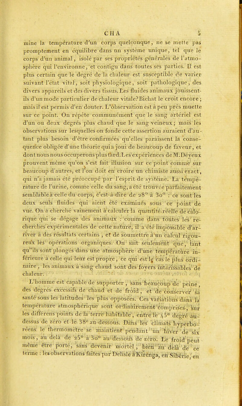 mine la température d'un corps quelconque, ne se mct!e pas promptement en équilibre dans un système unique, tel que le corps d'un animal, isolé par ses propriétés générales de l'atmo- sphère qui l'environne, et contigu dans toutes ses parties. 11 est plus certain que le degré de la cLaleur est susceptible de varier suivant l'état vital, soit physiologique, soit pathologique, des divers appareils et des divers tissus.Les fluides animaux jôliissent- ils d'un mode particulier de chaleur vitalePBichat le croit encore; mais il est permis d'en douter. L'observation est à peu près muette sur ce point. On répète communément que le sang artériel est d'un ou deux degrés plus chaud que le sang veineux; mais les observations sur lesquelles on fonde cette assertion auraient d'au- tant plus besoin d'être confirmées qu'elles paraissent la consé- quence obligée d'une théorie quia joui de beaucoup de faveur, et dont nous nous occuperons plustHrd.Les'expériences deM.Déyeux prouvent même qu'on s'est fait illusion sur ce point comme sur beaucoup d'autres, et l^on doit en' croire un chimiste aussi exact, qui n'a jamais été préoccupé par l'esprit de système. La tèmp'é- rature de l'urine, comme celle du sang, a été tr&ùv'ce pàil-faitérnent semblableà celle du corps; c'est^à-diré de 28° à 3o° : ' ce sônt les deux seuls fluides qui aient été examinés sous ce pôint'de vue. On à cherché vainement a calculer la quantité-réelle dè'<:à'l6- rique qui se dégagé dés anirnaùx .-'comme (Jah^ tôiitéà'leà'ïè- cher'ches'expérimentaies de cetté'na'Wrej il a été iïnpoysiblé d'âï-- river à des résultats certains , et dé soumettre à'un calcul rig'oti^ ren'x lès' opérations organiques/ On sait- seulem'éiit qtiè', ' tant qu'ils sont plongés daris ti'ùe atmdsphèr'e • d'une'tè'nlpë^at'firë' 'in- férieure à celle qui len'r est piropre, ce qui est 1^ biîs le jilus' Ordi- naire, les animaux à sang chaud sont des foyets'iïrtdi'issables' dé chaleut: - f-»-! .'rîili^el r»b .vor-^n;i;>Ti; ym-jm vil-jo'l ;r,l(| L'hoinme est capable de Stipprirter , sanWteliti'coup'de' peine, des degrés excessifs de chaud' et de froid j et 'de con'serveij'^i' santé sons les latitudes les plus opposées. Ces variatibils dans'là' tempétatùre atmosphérique soift orainhiremeril;'■êompri^eS,'W les dlfférens points dé la-terre IràbiïàbreV èiît'rël^ dessus de zéro et lé. 38'« au-dessous. Dahs^Ték cliiiiats 'liypérljô^- réens le thermOmè'tre se mWtient pcridàut ■'iin' î'iiVei' 'de''sîx' mois-, au delà ' d'e' '25°|à 3oP au^Ues^oil^ dé zéi-6i L'e' froid'péuï même être ]iofté, 'sans devènir mortel j'br^W'\n'u- d^ïà-'dé''de terme : lesobservations faîtes par Delisle 'ilCirên^a, eh'Sibérie,'en