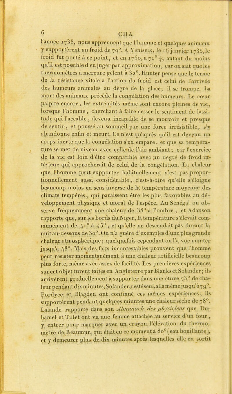 l'année 1738, nous apprennent que l'hpmme et quelques animaux y supportèrent un froid de 70. A Yéniseik, le xG janvier 173 5, le l'roid fut porté à ce point, et en 1760, à 71° -^; autant du moins qu'il est possible d'en juger par approximation, car ou sait que les thermomètres à mercure gèlent à 32°. Hunter pense que le terme fie la résistance vitale à l'action du froid est celui de l'arrivée des humeurs animales au degré de la glace; il se trompe. La mort des animaux précède la congélation des humeurs. Le cœur palpite encore, les extrérnités même sont encore pleines dévie, lorsque l'homme, cherchant à faire cesser le sentiment de lassi- tude qui l'accable, devenu incapable de se mouvoir et presque de sentir, et poussé au sommeil par une force irrésistible, s'y abandonne enfin et meurt. Ce n'est qu*après qu'il est devçnu un corps inerte que la congélation s'en empare, et que sa tempéra- tizre se met de niveau avec celle de l'air ambiant ; car l'exercice 4e la vie est loin d'être compatible avec }in degré de froid irr- térieur qui approcherait de celui de la congélation. La chaleur que l'homme peut supporter habituellement n'est pas propor- tionnellement aussi considérable, c'est-à-dire qu'elle s'éloigne beaucoup moins en sens inverse de la; température moyenne des climats tecapérés, qui paraissent être les plus favorables au dé- veloppement physique et moral de l'espèce. Au Sénégal on ob- serve fréquemn^ent une chaleur de 38° à l'ombre ; et Adanson rapporte que, sur les bprds du Niger, la température s'élevait com- munément de 40° à. 45°, et qu'elle ne descendait pas durant la nuit au-dessous de 3o. On n'a guère d'exemples d'une plus grande chaleur atmosphéiique; quelquefois cependant on l'a vue monter jusqu'à 48°. Mais des faLts incontestables prouvent que l'homme peut résister momentanément à une chaleur artificielle beaucoup plus forte, même avec assez de facilité. Les premières expériences surcet objet furent faites en Angleterre par BlanksetSolander; ils arrivèrent graduellement à supporter dans une étuve 73° de cha- leur pendiint dix raInutes;Solander,restéseul,alla même jusqu'à 79°. Fordyce et Blagden ont continué ces mêmes expériences; Us supportèrent per|daiit quelques minutes une chaleur sèche de 78°. Lalande rapporte d.ixps son AUnanach, des physiciens que Du- hamel et Tillet ont vu une femme attachée au service d'un four, y entrer pour marquer avec un crayon l'élévation du ihermor mètre de Réaumur, qui était en ce moment à 80° ( eau bouiilautç ), et y demeurer plus de. dix minutes après lesquelles elle en sortit