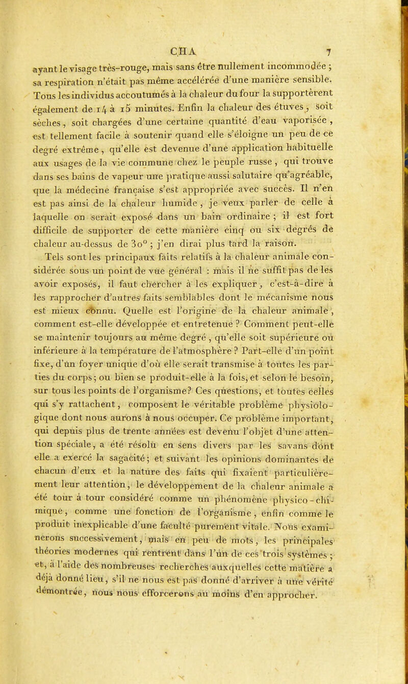 ayant le visage très-rouge, mais sans être nullement incommodée ; sa respiration n'était pas même accélérée d'une manière sensible. Tous les individus accoutumés à la chaleur du four la supportèrent également de i4 à i5 minutes. Enfin la chaleur des étuves , soit sèches, soit chargées d'une certaine quantité d'eau vaporisée , est tellement facile à soutenir quand elle s'éloigne un peu de ce degré extrême , qu'elle est devenue d'une application habituelle aux usages de In vie commune chez le peuple russe , qui trouve dans ses bains de vapeur une ]>ratique aussi salutaire qu agréable, que la médecine française s'est appropriée avec succès. Il n'en est pas ainsi de la chaleur humide , je veux parler de celle à laquelle on serait exposé dans un bain ordinaire ; il est fort difficile de supporter de cette manière cinq ou six degrés de chaleur au-dessus de 3o° ; j'en dirai plus tard la raison. Tels sont les principaux faits relatifs à la chaleur animale con- sidéi'ée sous un point de vue général : mais il ne suffit pas de les avoir exposés, il faut clifercher à les expliquer, c'est-à-dire à les rapprocher d^autres'faits semblables dont lé mécanisme nous est mieux (^)nnu. Quelle est l'origine de la chaleur animale , comment est-elle développée et entretenue ? Comment peut-elle se maintenir toujours au même degré , qu'elle soit supérieure ou inférieure à la température de l'atmosphère ? Part-elle d'unpoÏTit fixe, d'un foyer unique d'où elle serait transmise à toutes les par- ties du coi'ps ; ou bien se produit-elle à la fois, et selon le besoin, sur tous les points de l'organisme? Ces questions, et toutes celles qui s'y rattachent, composent le véritable problème physiolo- gique dont nous aurons à nous occuper. Ce problème important, qui depuis plus de trente années est devenu l'objet d'une atten- tion spéciale, a été résolti en sens divers par les savans dont elle a exercé la sagacité ; et suivant les opinions dominantes de «hacun d'eux et la nature des fiiits qui fixaient particulière- ment leur attention, le développement de la chaleur animale a été tour à tour considéré comme im phénomène physico-chi- mique, comme une fonction de l'Oïganisme, enfin comme le produit inexplicable d'une faculté purem'ent vitale. Nolis exami- nerons successivement, mais en peu de mots, les principales théories modernes qtii^ rentréiit d'ans' l'iin de ces'trois'systèmes ; et, à l'aide des nombreuses recherches auxqUelles cette matière a déjà donné lieu, s'il ne nous est pas donné d'arriver à une vérité demontrtte, nous nous efforcerons au moins d'en approcher.