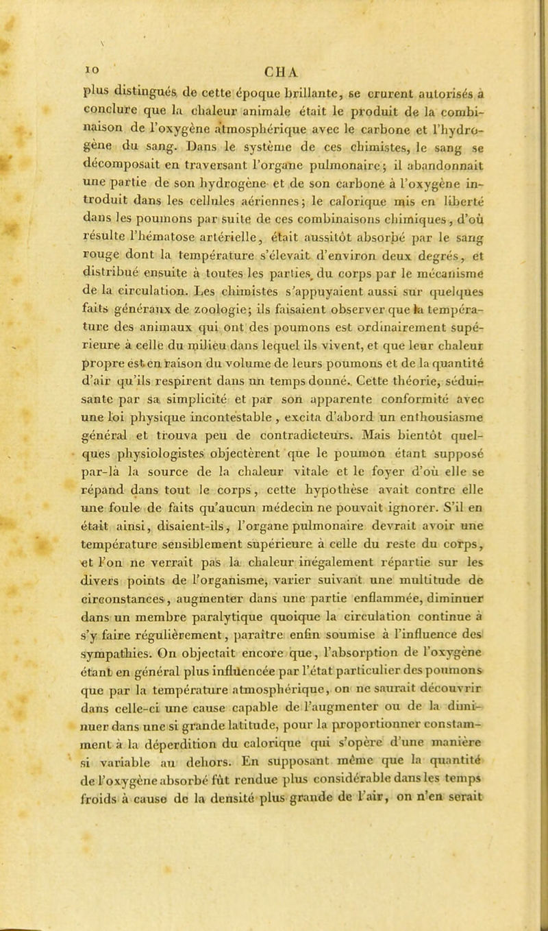 plus distingués, de cette époque brillante, se crurent autorisés à concluïe que la chaleur animale était le produit de la combi- naison de l'oxygène atmosphérique avec le carbone et l'hydro- gène du sang. Dans le système de ces chimistes, le sang se décomposait en traversant l'organe pulmonaire ; il abandonnait une partie de son hydrogène et de son carboné à l'oxygène in- troduit dans les cellules aériennes; le calorique iqis en liberté dans les poumons par suite de ces combinaisons chimiques, d'où résulte l'hématose artérielle, était aussitôt absorbé par le sang rouge dont la température s'élevait d'environ deux degrés, et distribué ensuite à toutes les parties, du corps par le mécanisme de la circulation. Les chimistes s'appuyaient aussi sur quelques faits généraux de zoologie; ils faisaient observer que ki tempéra- tui'e des animaux qui ont des poumons est ordinairement supé- rieure à celle du njilieu dans lequel ils vivent, et que leur chaleur propre est en raison du volume de leurs poumons et de la quantité d'air qu'ils respirent dans un temps donné.. Cette théorie, séduir santé par sa, simplicité et par son apparente conformité avec une loi physique incontestable , excita d'abord un enthousiasme général et trouva peu de contradicteurs. Mais bientôt quel- ques physiologistes objectèrent que le poumon étant supposé par-là la source de la chaleur vitale et le foyer d'où elle se répand dans tout le corps, cette hypothèse avait contre elle une foule de faits qu'aucun médecin ne pouvait ignorer. S'il en était ainsi, disaient-ils, l'organe pulmonaire devrait avoir une température sensiblement supérieure à celle du reste du corps, >et l'on ne verrait pas là; chaleur inégalement répartie sur les divers points de l'orgahismCj varier suivant une multitude de circonstances, augmenter dans une partie enflammée, diminuer dans un membre paralytique quoique la circulation continue à s'y faire régulièrement, paraître: enfin soumise à l'influence des) sympathies. On objectait encore que, l'absorption de l'oxygène étant en général plus infliicncée par l'état particulier des poimions que par la température atmosphérique, on ne saurait découvrir dans celle-ci une cause capable de l'augmenter ou de la dimi- nuer dans une si grande latitude, pour la proportionner constam- ment à la déperdition du calorique qui s'opère d'une manière si variable au dehors. En supposant même que la quantité de l'oxygène absorbé fût rendue plus considérable dans les temps froids à cause de la densité plus grande de l'air, on n'en serait
