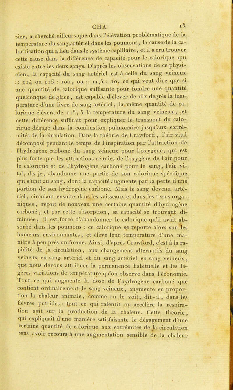 CHA sier, a cherché ailleurs que dans l'élévation problématique de la température du sang artériel dans les poumons, la cause de la ca- lorification qui a lieu dans le système capillaire, et il a cru trouver cette cause dans la différence de capacité pour le calorique qui existe entre les deux sangs. D'après les observations de ce physi- cien,, la capacité du sang artériel est à celle du sang veizieux :: ïi4 ou ii5 : loo, ou :: ii,5 : lo, ce qui veut dire que si tme quantité de calorique suffisante pour fondre une quantité quelconque de glace , est capable d'élever de dix degrés la tem- pérature d'une livre de sang artériel, la.même quantité de ca- lorique élèvera de 5 la température du sang veineux, .et cette différence suffirait pour expliquer le transport du calo- rique dégagé dans la combustion pulmonaire jusqu'aux extré- mités de la circulation. Dans la théorie de Crawford, l'air vital décomposé pendant le temps de l'inspiration par l'attraction de l'hydrogène carboné du sang veineux pour l'oxygène, qui est plus forte que les attractions réunies de l'oxygène de l'air pour le calorique et de l'hydrogène carboné pour le sang, l'air vi- tal, dis-je, abandonne une partie de son calorique spécifique qui s'unit au sang, dont la capacité augmente par la perte d'une portion de son hydrogène cai'boné. Mais le sang devenu arté- riel, circulant ensuite dans les vaisseaux et dans les tissus orga- niques , reçoit de nouveau une certaine quantité d'hydrogène carboné, et par cette absorption, sa capacité se trouvant di- minuée, il est forcé d'abandonner le calorique qu'il avait ab- sorbé dans les poumons : ce calorique se reporte alors sur les humeurs environnantes, et élève leur température d'une ma- nière à peu près uniforme. Ainsi, d'après Crawford, c'eSt à la ra- pidité de la circulation, aux changemens alternatifs du sang veineux en sang artériel et du sang artériel en sang veineux, que nous devons attribuer la permanence habituelle et les lé- gères variations de température qu'on observe dans l'économie. Tout ce qui augmente la dose de l'hydrogène carboné que contient ordinairement Je sang veineux, augmente en propor- tion la chaleur animale, comme on le voit, dit-il, dans les fièvres putrides : ^put ce qui ralentit ou accélère la respira- tion agit sur la production de la chaleur. Cette théorie, qui expliquait d'une manière satisfaisante le dégagement d'une certaine quantité de calorique aux extrémités de la circulation sans avoir recours à une augmentation sensible de la chaleur
