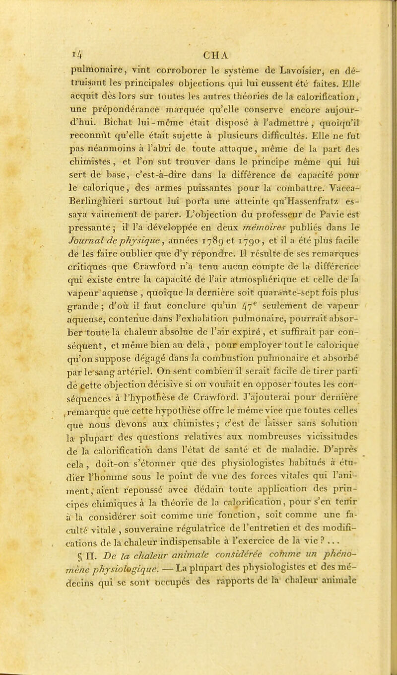 pulmonaire, vint corroborer le système de Lavoisier, en dé- truisant les principales objections qui lui eussent été faites. Elle acquit dès lors sur toutes les autres théories de la calorification, une prépondéx'ance marquée qu'elle conserve encore aujour- d'hui. Bichat lui-même était disposé à l'admettre, quoiqu'il reconnût qu'elle était sujette à plusieurs difficultés. Elle ne fut pas néanmoins à l'abri de toute attaque, même de la part des chimistes, et l'on sut trouver dans le principe même qui lui sert de base, c'est-à-dire dans la différence de capacité pour le calorique, des armes puissantes pour la combattre. Vacca- Berlinghieri surtout lui porta une atteinte qu'Hassenfratz es- saya vainement dé parer. L'objection du professeur de Pavie est pressante ; il l'a développée en deux mémoires publiés dans le Journal de physique, années 1789 et 1790, et il a été plus facile de les faire oublier que d'y répondre. Il résulte de ses remarques critiques que Crawford n'a tenu aucun compte de la différence qui existe entre la capacité de l'air atmosphérique et celle de la vapeur aqueuse , quoique la dernière soit quarante-sept fois plus Cfrande ; d'où il faut conclure qu'un 47® seulement de vapeur aqueuse, contenue dans l'exhalation pulmonaire, pourrait absor- ber toute la chaleur absolue de l'air expiré , et suffirait par con- séquent , et même bien au delà, pour employer tout le calorique cpi'on suppose dégagé dans la combustion pulmonaire et absorbé par le'Siing artériel. On sent combien il serait facile de tirer parti dé cette objection décisive si on voulait en opposer toutes les con- séquences à l'hypotTièse de Crawford. J'ajouterai pour dernière , remarque que cette hypothèse offre le même vice que toutes celles que nous dfevons aux chimistes ; c'est de laisser sans solution la plupart des questions relatives aux nombreuses vicissitudes de la calorification dans l'état de santé et de maladie. D'après cela , doit-on s'étonner que des physiologistes habitués à étu- dier l'homme sous le point de vue des forces vitales qui l'ani- ment, aient repoussé avec dédain toute application des prin- cipes chimiques à la théorie de la calorification, pour s'en tenir à la considérer soit comme une fonction, soit comme une fa- culté vitale , souveraine régulatrice de l'entretien et des modifi- cations de la chaleur indispensable à l'exercice de la vie ? ... 5 II. Bc la chaleur animale considérée comme un phéno- mène physiologique. — La plupart des physiologistes et des mé- decins qui se sont occupés des rapports de la chaleur anmialc