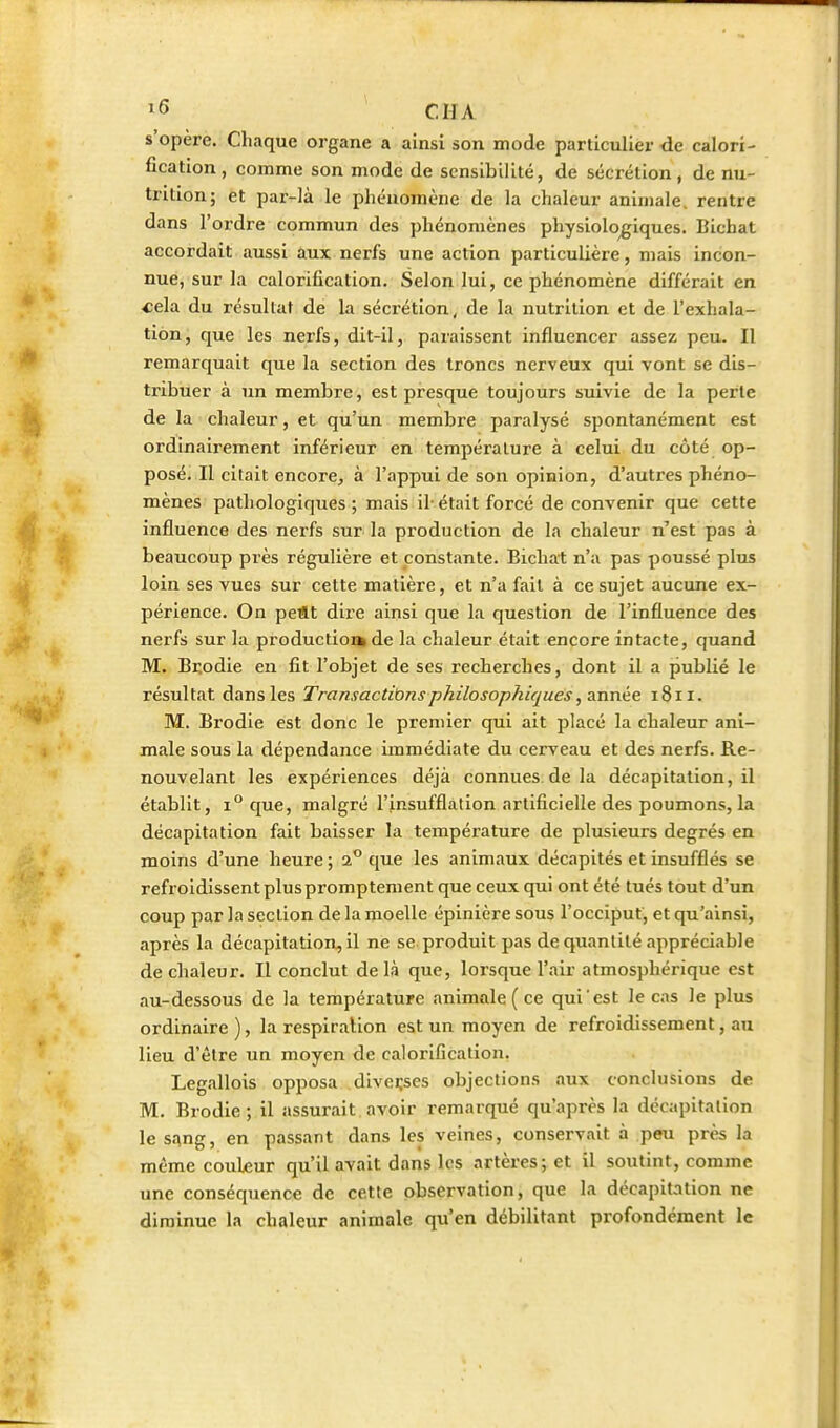 ï6 eu A s'opère. Chaque organe a ainsi son mode particulier de calori- fication, comme son mode de sensibilité, de sécrétion, de nu- trition; et par-là le phénomène de la chaleur animale, rentre dans l'ordre commun des phénomènes physiologiques. Bichat accordait aussi aux nerfs une action particulière, mais incon- nue, sur la calorification. Selon lui, ce phénomène différait en «ela du résultat de la sécrétion, de la iiutrition et de l'exhala- tion, que les nerfs, dit-il, paraissent influencer assez peu. Il remarquait que la section des troncs nerveux qui vont se dis- tribuer à un membre, est presque toujours suivie de la perle de la chaleur, et qu'un membre paralysé spontanément est ordinairement inférieur en température à celui du côté op- posé. Il citait encore, à l'appui de son opinion, d'autres phéno- mènes pathologiques ; mais il' était forcé de convenir que cette influence des nerfs sur la production de la chaleur n'est pas à beaucoup près régulière et constante. Bichat n'a pas poussé plus loin ses vues sur cette matière, et n'a fait à ce sujet aucune ex- périence. On peftt dire ainsi que la question de l'influence des nerfs sur la production» de la chaleur était encore intacte, quand M. Brodie en fit l'objet de ses recherches, dont il a publié le résultat dans les Transactibnsphilosophiques, année 1811. M. Brodie est donc le premier qui ait placé la chaleur ani- male sous la dépendance immédiate du cerveau et des nerfs. Re- nouvelant les expériences déjà connues, de la décapitation, il établit, 1° que, malgré l'insufflation artificielle des poumons, la décapitation fait baisser la température de plusieurs degrés en moins d'une heure ; 2° que les animaux décapités et insufflés se refroidissent plus promptement que ceux qui ont été tués tout d'un coup par la section de la moelle épinière sous l'occiput, et qu'ainsi, après la décapitation, il ne se produit pas de quantité appréciable de chaleur. Il conclut de là que, lorsque l'air atmosphérique est au-dessous de la température animale ( ce qui est le cas le plus ordinaire ), la respiration est un moyen de refroidissement, au lieu d'être un moyen de calorification. Legallois opposa diverses objections aux conclusions de M. Brodie; il assurait avoir remarqué qu'après la décapitation le sang, en passant dans les veines, conservait à peu près la même couleur qu'il avait dans les artères; et il soutint, comme une conséquence de cette observation, que la décapitation ne diminue la chaleur animale qu'en débilitant profondément le