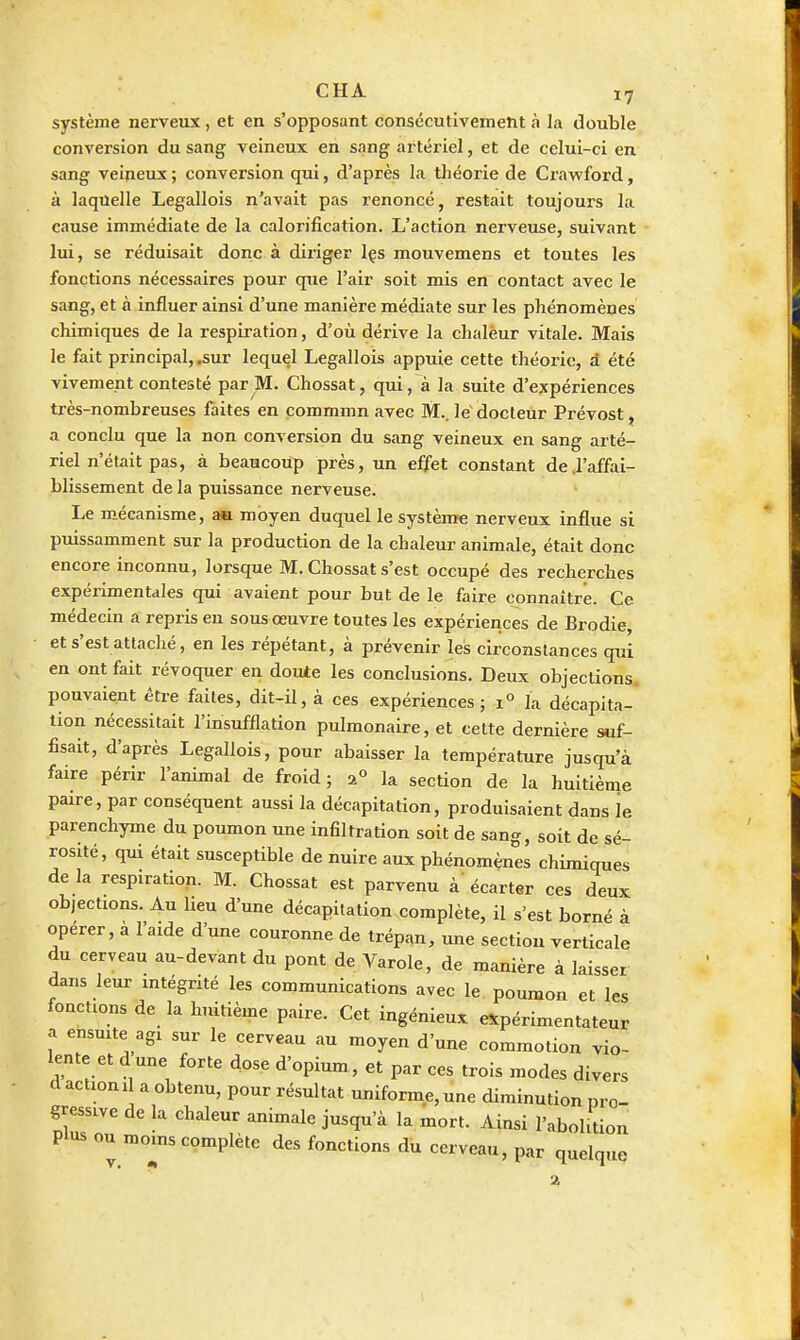 système nerveux, et en s'opposant consécutivement à la double conversion du sang veineux en sang artériel, et de celui-ci en sang veineux ; conversion qui, d'après la théorie de Cravrford, à laquelle Legallois n'avait pas renoncé, restait toujours la cause immédiate de la calorification. L'action nerveuse, suivant lui, se réduisait donc à diriger Içs mouvemens et toutes les fonctions nécessaires pour que l'air soit mis en contact avec le sang, et à influer ainsi d'une manière médiate sur les phénomènes chimiques de la respiration, d'où dérive la chaleur vitale. Mais le fait principal, .sur lequel Legallois appuie cette théorie, à été vivement contesté par M. Chossat, qui, à la suite d'expériences très-nombreuses faites en commmn avec M., le'docteur Prévost, a conclu que la non conversion du sang veineux en sang arté- riel n'était pas, à beaucoup près, un effet constant de .l'affai- blissement de la puissance nerveuse. Le micanisme, am. moyen duquel le système nerveux influe si puissamment sur la production de la chaleur animale, était donc encore inconnu, lorsque M. Chossat s'est occupé des recherches expérimentales qui avaient pour but de le faire connaître. Ce médecin a repris en sous œuvre toutes les expériences de Brodie, et s'est attaché, en les répétant, à prévenir les circonstances qui en ont fait révoquer en doute les conclusions. Deux objections, pouvaient être faites, dit-il, à ces expériences ; 1° la décapita-' lion nécessitait l'insufflation pulmonaire, et cette dernière suf- fisait, d'après Legallois, pour abaisser la température jusqu'à faire périr l'animal de froid; 2° la section de la huitième paire, par conséquent aussi la décapitation, produisaient dans le parenchyme du poumon une infiltration soit de sang, soit de sé- rosité, qui était susceptible de nuire aux phénomènes chimiques de la respiration. M. Chossat est parvenu à écarter ces deux objections. Au lieu d'une décapitation complète, il s'est borné à opérer, a l'aide d'une couronne de trépan, une section verticale du cerveau au-devant du pont de Varole, de manière à laisser dans leur mtégnté les communications avec le poumon et les fonctions de la huitième paire. Cet ingénieux expérimentateur a ensmte agi sur le cerveau au moyen d'une commotion vio- lente et dune forte dose d'opium, et par ces trois modes divers d action 11 a obtenu, pour résultat uniforme, une diminution pro- gressive de la chaleur animale jusqu'à la mort. Ainsi l'abolition plus ou moms complète des fonctions du cerveau, par quelque a