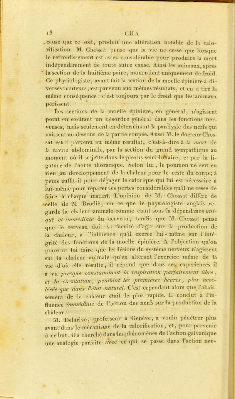 .cause que ce soil, produit une iilléralion notable de la calo- rilication. M. Chossat pense que la vie ne cesse que lorsque le refroidissement est assez considérable pour produire la mort indépendamment de toute autre cause. Ainsi les animaux, après la section de la huitième paire, mourraient uniquement de froid. Ce physiologiste, ayant lait la section de la moelle épinière à di- verses hauteurs, est parvenu aux mêmes résultats, et en a tiré la même conséquence : c'est toujours par le froid que lès'animaux périssent. Les sections de la moelle épinière, en général, n'agissent point en' excitant un désordre généi'al dans les fonctions ner- veuses, mais seulement en déterminant la paralysie des nerfs qui naissent au-dessous de la partie coupée. Aussi M. le docteur Chos- sat est il parvenu au même résultat, c'est-à-dire à la mort de la cavité abdominale, par la section du grand sympathique au moment où il se jette dans le plexus semi-liihaire, et par la li- gature de l'aorte thoracique. Selon lui, le poumon ne sert en rien .au développement de la chaleur pour le reste du corps; à peine suffit-il pour dégager le calorique qui lui est nécessaire à lui-même pour réparer les pertes considérables qu'il ne cesse de faire à chaque instant. Lopinion de M. Chossat diffère de • celle de M. Brodiè, en ce que le physiologiste anglais re- garde la chaleur animale comme étarrt sous la dépendance uni- qut et immédiate du cerveau, tandis que M. Chossat pense que le cerveau doit sa faculté d'agir sur la production de la chaleur, à l'influence qu'il exerce lui-même sur l'inté- grité des fonctions de la moelle épinière. A l'objection qu'on pourrait lui faire que ks lésions du système nerveux n'agissent sur la chaleur animale qu'en altérant l'exercice même de la vie d'où elle résulte, il répond que dans ses expériences il a vu presque constamifient la respiration parfaitement libre, et la circulation, pendant les premières heures, plus accé- lérée que dans l'état naturel. C'est cependant alors que l'abais- sement de la chaleur était le plus rapide. Il conclut à l'in- fluence immédiate de l'action des nerfs sur la production de la chtdeilir. M. Delarive, professeur à Gcjicvc, a voulu pénétrer plus avant dans le mécanisme de la calorification, et, pour parvenir à ce but, il a cherché dans'les,phénoniènes de l'action galvanique une analogie pai'faile aveè ce qui se passe dans l'actionner-