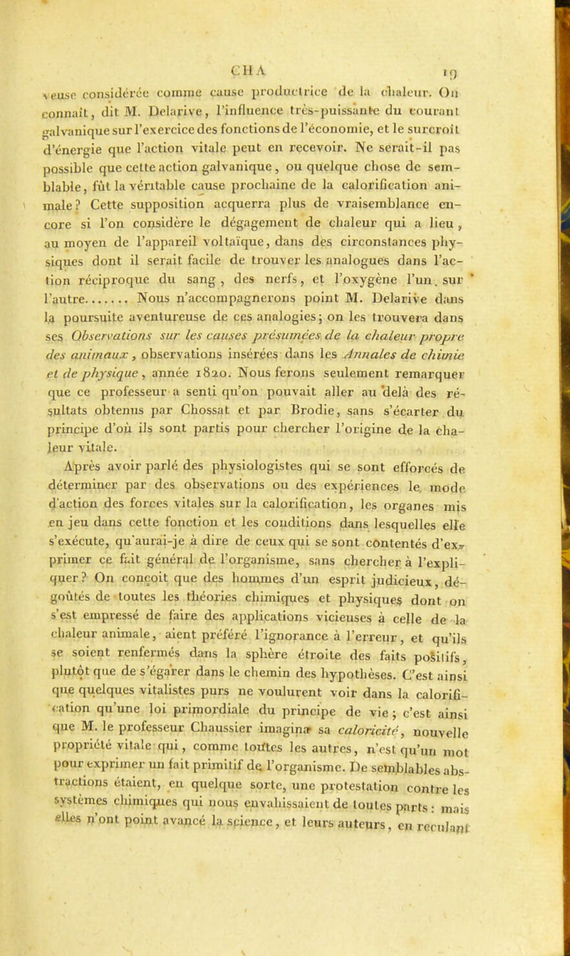 cil A iQ veuse consiilci'iic comme cause productrice de la olialeur. Ou connaît, dit M. Delarive, l'influence très-puissànèe du eourant galvanique sur l'exercice des fonctions de l'économie, et le surcroît d'énergie que l'action vitale peut en recevoir. Ne serait-il pas possible que cette action galvanique, ou quelque chose de sem- blable , fût la véritable cause prochaine de la calorification ani- male ? Cette supposition acquerra plus de vraisemblance en- core si l'on considère le dégagement de chaleur qui a lieu , au moyen de l'appareil voltaïque, dans des circonstances phy- siques dont il serait facile de trouver les analogues dans l'ac- tion réciproque du sang, des nerfs, et l'oxygène l'un, sur * l'autre Nous n'accompagnerons point M. Delarive diuis U poursuite aventureuse de ces analogies ; on les trouvera dans ses Observations sur les causes présumées de la chaleur propre des animaux, observations insérées dans les Annales de chimie et de physique, année 1820. Nous ferons seulement remarquer que ce professeur a senti qu'on pouvait aller au'delà des ré- sultats obtenus par Chossat et par Brodie, sans s'écarter du principe d'où ils sont partis pour chercher l'origine de la cha- leur vitale. Après avoir parlé des physiologistes qui se sont efforcés de déterminer par des observations ou des expériences le. mode daction des forces vitales sur la calorification, les organes mis en jeu dans cette fonction et les conditions ,dans lesquelles elle s'exécute, qu'aurai-je à dire de ceux qui se sont contentés d'ex;r primer ce fait général de l'organisme, sans chercher à l'expli- quer ? Ou conçoit que des homjnes d'un esprit judicieux, dé- goûtés de toutes les théories chimiques et physiques dont on s'est empressé de faire des applications vicieuses à cejle de la chaleur animale, aient préféré l'ignorance à l'erreur, et qu'ils se soient renfermés dans la sphère étroite des faits posilifs, plutôt que de s'égarer daps le chemin des hypothèses. C'est ainsi que quelques vitalistes purs ne voulurent voit dans la calorifi- v^ation qu'une loi primordiale du principe de vie; c'est ainsi que M. le professeur Chaussier imagin» sa caloricitc, nouvelle propriété vitale qui, comme lorftc.s les autres, n'est qu'un mot pour exprimer un fait primitif de l'organisme. De semblables abs- tractions étaient, eu quelque sorte, une protestation contre les systèmes chimiqjies qui uou^ euvahissaient de toutes parts : mais «lies n'ont point avapicé Ig. spience, et leurs auteurs, en reculant