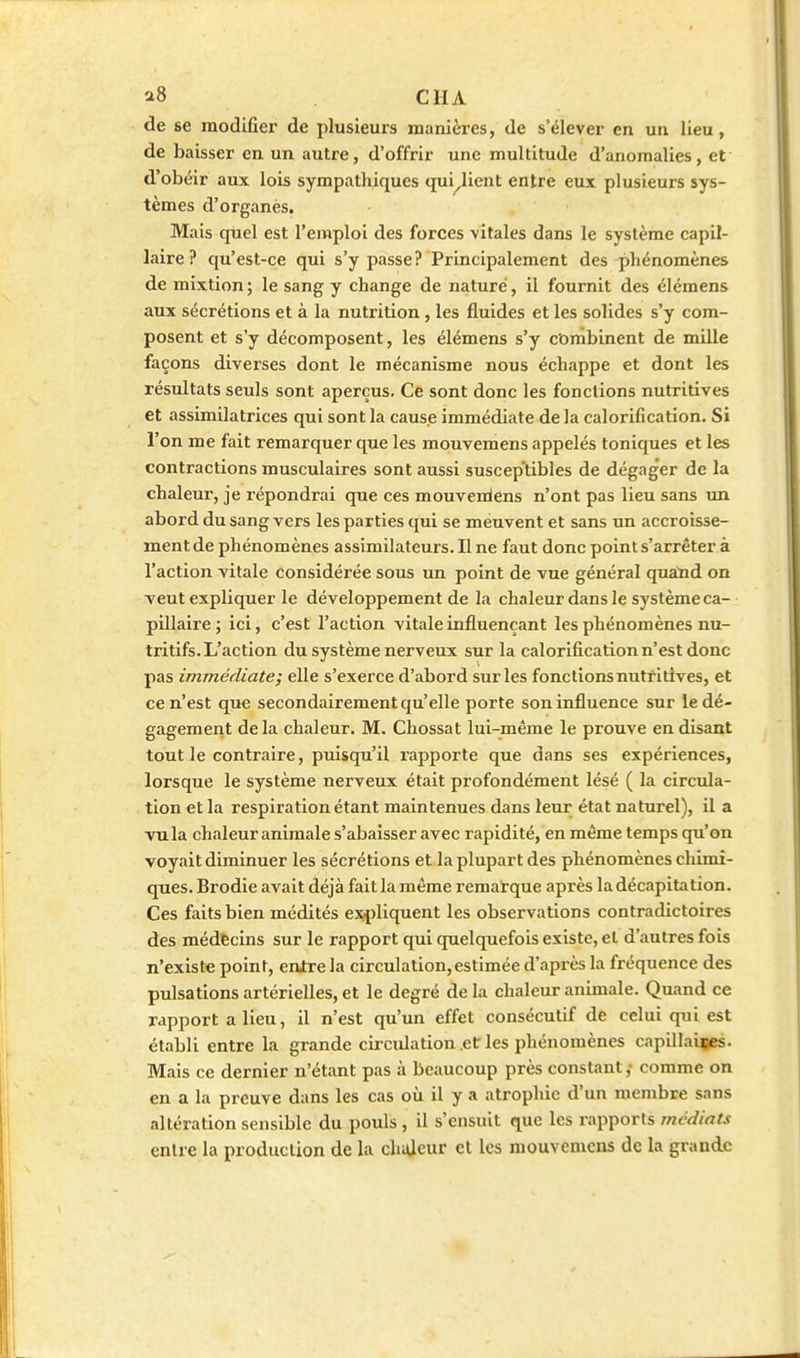 a8 ClIA de se modifier de plusieurs manières, de s'élever en un lieu, de baisser en un autre, d'offrir une multitude d'anomalies, et d'obéir aux lois sympathiques qui^licnt entre eux plusieurs sys- tèmes d'organes. Mais qliel est l'emploi des forces \itales dans le système capil- laire? qu'est-ce qui s'y passe? Principalement des phénomènes de mixtion; le sang y change de nature, il fournit des élémens aux sécrétions et à la nutrition , les fluides et les solides s'y com- posent et s'y décomposent, les élémens s'y combinent de mille façons diverses dont le mécanisme nous échappe et dont les résultats seuls sont aperçus. Ce sont donc les fonctions nutritives et assimilatrices qui sont la cause immédiate delà calorification. Si l'on me fait remarquer que les mouvemens appelés toniques et les contractions musculaires sont aussi suscep'tibîes de dégager de la chaleur, je répondrai que ces mouvenlens n'ont pas lieu sans un abord du sang vers les parties qui se meuvent et sans un accroisse- ment de phénomènes assimilateurs. Il ne faut donc point s'arrêter à l'action vitale considérée sous un point de vue général quand on veut expliquer le développement de la chaleur dans le système ca- pillaire; ici, c'est l'action vitale influençant les phénomènes nu- tritifs. L'action du système nerveux sur la calorification n'est donc pas immédiate; elle s'exerce d'abord sur les fonctions nutritives, et ce n'est que secondairement qu'elle porte son influence sur le dé- gagement delà chaleur. M. Chossat lui-même le prouve en disant tout le contraire, puisqu'il rapporte que dans ses expériences, lorsque le système nerveux était profondément lésé ( la circula- tion et la respiration étant maintenues dans leur état naturel), il a vu la chaleur animale s'abaisser avec rapidité, en même temps qu'on voyait diminuer les sécrétions et la plupart des phénomènes chimi- ques. Brodie avait déjà fait la même remarque après la décapitation. Ces faits bien médités expliquent les observations contradictoires des médecins sur le rapport qui quelquefois existe, et d'autres fois n'existe point, entre la circulation, estimée d'après la fréquence des pulsations artérielles, et le degré de la chaleur animale. Quand ce rapport a lieu, il n'est qu'un effet consécutif de celui qui est établi entre la grande circidation et les phénomènes capillaiies. Mais ce dernier n'étant pas à beaucoup près constant,- comme on en a la preuve dans les cas où il y a atrophie d'un membre sans altération sensible du pouls , il s'ensuit que les rapports médiats entre la production de la chiUeur et les mouvemens de la grande