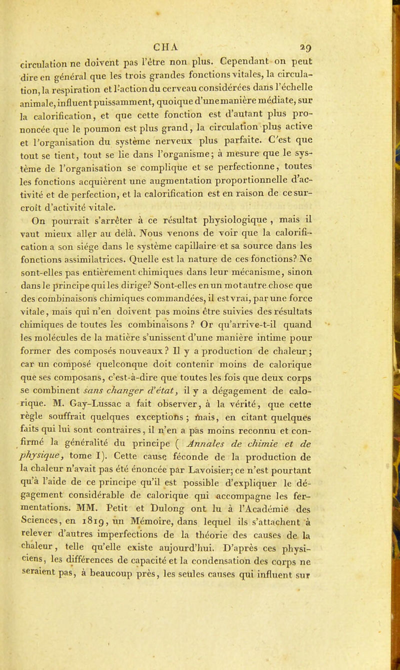 circulation ne doivent pas l'être non plus. Cependant on peut dire en général que les trois grandes fonctions vitales, la circula- tion, la respiration et l'action du cerveau considérées dans l'échelle animale, influent puissamment, quoique d'unemanière médiate, sur la calorification, et que cette fonction est d'autant plus pro- noncée que le poumon est plus grand, la circulation plus active et l'organisation du système nerveux plus parfaite. C'est que tout se tient, tout se lie dans l'organisme; à mesure que le sys- tème de l'organisation se complique et se perfectionne, toutes les fonctions acquièrent une augmentation proportionnelle d'ac- tivité et de perfection, et la calorification est en raison de ce sur- croît d'activité \itale. On pourrait s'arrêter à ce résultat physiologique , mais il vaut mieux aller au delà. Nous venons de voir que la calorifi- cation a son siège dans le système capillaire et sa source dans les fonctions assimilatrices. Quelle est la nature de ces fonctions? Ne sont-elles pas entièrement chimiques dans leur mécanisme, sinon dans le principe qui les dirige? Sont-elles en un motautre chose que des combinaisons chimiques commandées, il estvi'ai, par une force vitale, mais qui n'en doivent pas moins être suivies des résultats chimiques de toutes les combinaisons ? Or qu'arrive-t-il quand les molécules de la matière s'unissent d'une manière intime pour former des composés nouveaux ? Il y a production de chaleur ; car un composé quelconque doit contenir moins de calorique que ses composans, c'est-à-dire que toutes les fois que deux corps se combinent sans changer d'état, il y a dégagement de calo- rique. M. Gay-Lussac a fait observer, à la vérité, que cette règle souffrait quelques exceptions ; rtiais, en citant quelques faits qui lui sont contraires, il n'en a pas moins reconnu et con- firmé la généralité du principe ( Annales de chimie et de physique, tome I). Cette cause féconde de la production de la chaleur n'avait pas été énoncée par Lavoisier; ce n'est pourtant qu'à l'aide de ce principe qu'il est possible d'expliquer le dé- gagement considérable de calorique qui accompagne les fer- mentations. MM. Petit et Bulong ont lu à l'Académie des Sciences, en 1819, ûn Mémoire, dans lequel ils s'attachent à relever d'autres imperfections de la théorie des causes de la chaleur, telle qu'elle existe aujourd'hui. D'après ces physi- ciens, les différences de capacité et la condensation des corps ne seraient pas, à beaucoup près, les seules causes qui influent sur