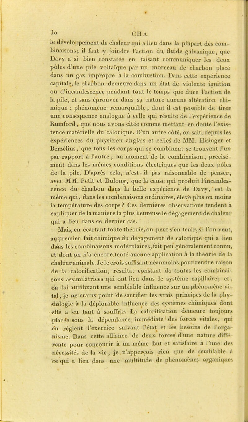 cil A le développement de clialeur qui a lieu dans la plu|)art des com- binaisons; il faut y joindre l'action du. fluide galvanique, que Davy a si bien constatée en faisant communiquer les deux pôles d'une pile voltaïque par un morceau de charbon placé dans uji gaz impropre à la combustion. Dans cette expérience capitale, le charbon demeure dans un état de violente ignitiou ou d'incandescence pendant tout le temps que dure l'action de la pile, et sans éprouver dans sa nature aucune altération chi- mique : phénomiène remarquable, dont il est possible de tirer une conséquence analogue à celle qui résulte de l'expérience de Rumford, que nous avons citée comme mettant en doute l'exis- tence matérielle du calorique. D'un autre côté, on sait, depuis les expéiiences du physicien anglais et celles de MM. Hisinger et Eerzélius, que tous les corps qui se combinent se trouvent l'un par rapport à l'autre , au moment de la combinaison, précisé- ment dans les mêmes conditions électriques que les deux pôles de la pile. D'après cela, n'est-il pas raisonnable de penser, avec MM. Petit et Dulong, que la cause qui produit l'incandes- cence du charbon dans la belle expérience de Davy, est la même qui, dans les combinaisons ordinaires, élève plus ou moins la température des corps ? Ces dernières observations tendent à expliquer de la manière la plus heureuse le dégagement de chaleur qui a lieu dans ce dernier cas. Mais, en écartant toute théorie, on peut s'en tenir, si l'on veut, aupremier fait chimique du dégagement de calorique qui a lieu dans les combinaisons moléculaires; fait peu généralement connu, et dont on n'a encore.tenté aucune application à la théorie de la chaleur animale. Je le crois suffisant néanmoins pour rendre raison de la calorification, lésultat constant de toutes les combinai- sons assimilatrices qui ont lieu dans le système capillaire; et, «k lui attribuant une semblable influence sur un phénomène vi- tal,'je ne crains point de sacrifier les vrais principes de la phy- siologie à la déplorable influence des systèmes chimiques dont elle a eu tant à souffrir. La calorification demeure toujours ■placée sous la dépendance immédiate ' des forces vitales, qui «n règlent l'exercice suivant l'état et les besoins de l'orga- nisme. Dans cette alliance de deux forces d'une nature diffé- rente pour concourir à un même but et satisfaire à l'une des nécessités de la vie , je . n'appercois rien que de semblable à ce qui a lieu d;uis une multitiule de phénomènes organiques