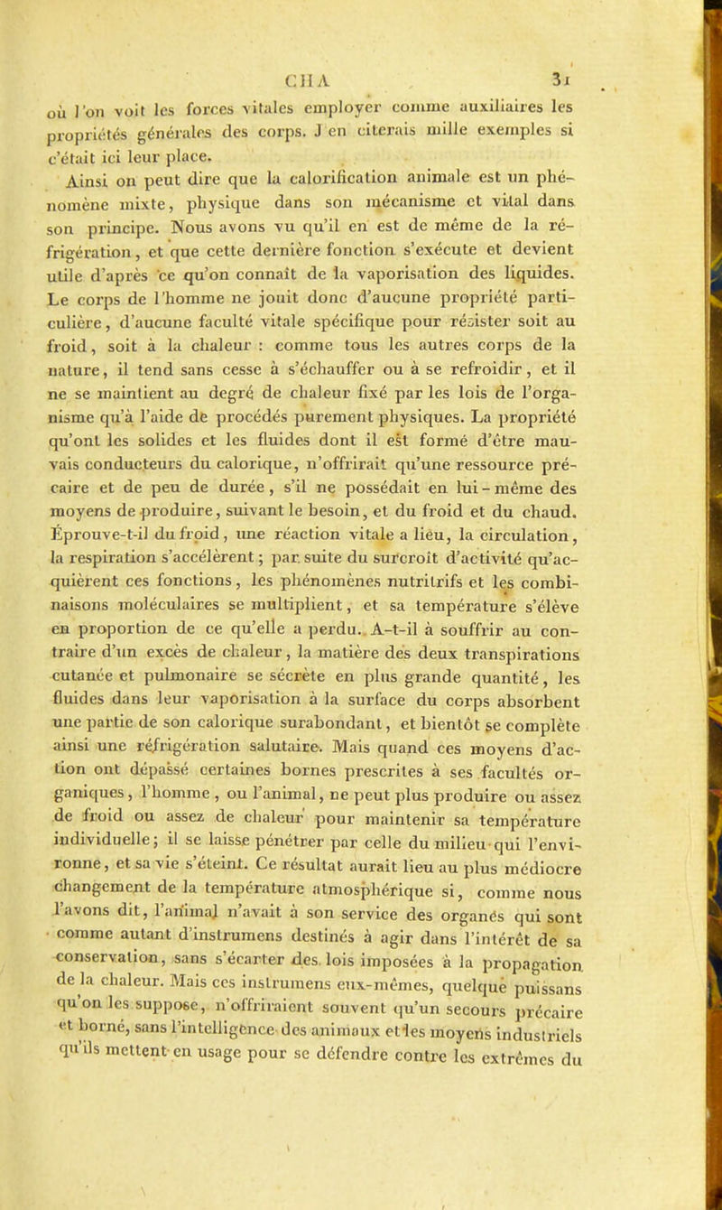 CJIA il où l'on voit les forces -vitales employer comme auxiliaires les propriétés généi-ales (les corps. J en citerais mille exemples si c'était ici leur place. Ainsi on peut dire que la calorification animale est un phé- nomène mixte, physique dans son mécanisme et vital dans son principe. Nous avons vu qu'il en est de même de la ré- frigération , et que cette dernière fonction s'exécute et devient utile d'après ce qu'on connaît de la vaporisation des liquides. Le corps de l'homme ne jouit donc d'aucune propriété parti- culière , d'aucune faculté vitale spécifique pour résister soit au froid, soit à la chaleur : comme tous les autres corps de la nature, il tend sans cesse à s'échauffer ou à se refroidir, et il ne se maintient au degré de chaleur fixé par les lois de l'orga- nisme qu'à l'aide de procédés purement physiques. La propriété qu'ont les solides et les fluides dont il est formé d'être mau- vais conducteurs du calorique, n'offrirait qu'une ressource pré- caire et de peu de durée, s'il ne possédait en lui - même des moyens de produire, suivant le besoin, et du froid et du chaud. Éprouve-t-il du froid, ime réaction vitale a lieu, la circulation, la respiration s'accélèrent ; par suite du surcroît d'activité qu'ac- quièrent ces fonctions, les phénomènes nutrilrifs et les combi- naisons moléculaires se multiplient, et sa température s'élève en proportion de ce qu'elle a perdu.. A-t-il à souffrir au con- traire d'un excès de chaleur, la matière des deux transpirations cutanée et pulmonaire se sécrète en plus grande quantité, les fluides dans leur vaporisation à la surface du corps absorbent une partie de son calorique surabondant, et bientôt ge complète ainsi une ré/rigération salutaire. Mais quand ces moyens d'ac- tion ont dépassé certaines bornes prescrites à ses facultés or- ganiques, l'homme , ou l'animal, ne peut plus produire ou assez de fcoid ou assez de chaleur' pour maintenir sa température individuelle; il se laisse pénétrer par celle dumilieu-qui l'envi- ronne, et sa vie s'éteint. Ce résultat aurait lieu au plus médiocre ichangement de la température atmosphérique si, comme nous l'avons dit, l'animai n'avait à son service des organés qui sont comme autant d'instrumens destinés à agir dans l'intérêt de sa conservation, sans s'écarter des. lois imposées à la propagation de la chaleur. Mais ces inslruniens eux-mêmes, quelque puissans qu'on les suppose, n'offriraient souvent qu'un secours précaire et borné, sans l'intelligence des animaux elles moyens Indusiriels qu'ils mettent en usage pour se défendre contre les extrêmes du