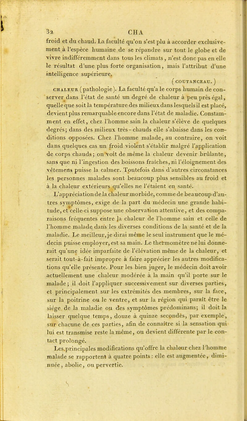 froid et du chaud. La faculté qu'on s'est plu à accorder exclusive- ment à l'espèce humaine de se répandre sur tout le globe et de vivre indifféremment dans tous les climats , n'est donc pas en elle le résultat d'une plus forte organisation, mais l'attribut d'une intelligence supérieure. (COUTANCEAU. ) CHALEUR ( pathologie ). La faculté qu'a le corps humain de con- server dans l'état de santé un degré de chaleur à peu près égal, quelle que soit la température des milieux dans lesquels il est placé, devient plus remarquable encore dans l'état de maladie. Constam- ment en effet, chez l'homme sain la chaleur s'élève de quelques degrés ; dans des milieux très - chauds elle s'abaisse dans les con- ditions opposées. Chez l'homme malade, au contraire, on voit dans quelques cas un froid violent s'établir malgré l'application de corps chauds ; on Voit de même la chaleur devenir brûlante, sans que ni l'ingestion des boissons fraîches, ni l'éloignement des vêtemens puisse la calmer. Toutefois dans d'autres circonstances les personnes malades sont beaucoup plus sensibles au froid et à la chaleur extérieurs qu'elles ne l'étaient en santé. L'appréciation de la chaleur morbide, comme de beaucoup d'au- tres symptômes, exige de la part du médecin une grande habi- tude, et celle-ci suppose une observation attentive, et des compa- raisons fréquentes entre Ja chaleur de l'homme sain et celle de l'homme malade dans les diverses conditions de la santé et de la maladie. Le meilleur, je dirai même le seul instrument que le mé- decin puisse employer, est sa main. Le thermomètre ne lui donne- rait qu'une idée imparfaite de l'élévation même de la chaleur, et sei'ait tout-à-fait impropre à faire apprécier les autres modifica- tions qu'elle présente. Pour les bien juger, le médecin doit avoir actuellement une chaleur modérée à la main qu'il porte sur le malade; il doit l'appliquer successivement sur diverses parties, et principalement sur les extrémités des membres, sur la face, sur la poitrine ou le ventre, et sur la région qui paraît être le siège, de la maladie ou des symptômes prédominans; il doit la laisser quelque temps, douze à quinze secondés, par exemple, sur chacune de ces parties, afin de connaître si la sensation qui lui est transmise reste la même, ou devient différente par le con- tact prolongé. Les.principales modifications qu'offre la chaleur chez l'homme malade se rapportent à quatre points : elle est augmentée, dimi- nuée, abolie, ou pervertie. S