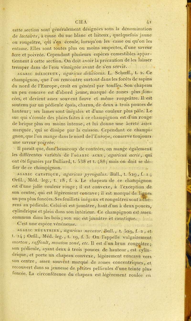 , CHA /)i relte seclioii sont généralement désignées soiis la dénomination de lactaires, à cause du suc blanc et laiteux, quelquefois jaune ou rougeâtre, qiU s'en écoule, loi-squ on les casse ou qu'on les enlame. Elles sont toutes plus ou moins suspectes, d'une saveur âcre et poivrée. Cependant plusieurs espèces comestibles appar- tiennent à cette section. On doit avoir la précaution de les laisser tremper dans de l'eau vinaigrée avant de s'en servir. AGARIC DÉLICIEUX, agaricus dcUciosus. L. Scbœff., t. 2. Ce cbampignon, que l'on rencontre surtout dans les forêts de sapins du nord de l'Europe, croît en général par touffes. Son chapeau un peu concave est d'abord jaune, marqué de zones plus fon- cées, et devient assez souvent fauve et même rougeâtre. Il est soutenu par un pédicule épais, charnu, de deux à trois pouces de hauteur; ses lames sont inégales et d'une couleur plus pâle. Le suc qui s'écoule des plaies faites à ce champignon est d'un rouge de brique plus ou moins intense, et lui donne une âcreté asSez marquée, qui se dissipe par la cuisson. Cependant ce champi- gnon, que l'on mange dans le nord de l'Europe, conserve toujouis une saveur po^rée. • , Il paraît que, dans'beaucoup de contrées, on mange également les différentes variétés de I'agabic acre, agaricus acris, qui ont été figurées par Bulliard, t. 538 et t. 488-, mais on doit se dé- fier de ce champignon. AGARIC CAUSTIQUE, ugaricus pyrôgaliis. Bull., t. Sag, f. i ; Orfil., Méd. leg., t. 18, f. 2. Le chapeau de ce champignon est d'une jolie couleur rouge ; il est convexe, à l'exception de son centre, qui est légèrement concave; il est marqué de lignes un peu plus foncées. Ses feuillets inégaux et rougeâtres sont aOhé-^ rens au pédicule. Celui-ci est jaunâtre, haut d'un â deux pouces, cylindrique et plein dans son intérieur. Ce champignon est Assez, commun dans les bols ; son suc est jaunâtre et caustique. V r;. C'est une espèce vénéneuse. AGARIC MEURTRIER, agancus nccator. ^v\\., t. Sag, f.2, et- t. 14 ; Orfil., Méd. leg., t. 19, f. 3. On l'appelle vulgairement- morton , raffoult, mouton zoné, etc. 11 est d'un brun rouggâtre ; son pédicule, ayant deux à trois pouces de hauteur, est cylin- drique, et porte un chapeau convexe, légèrement cOncavfe vers son centre, assez souvent marqué de zones concentriques, et recouvert dans sa jeunesse de pêtites pellicules d'une teinte plus foncée. La circonférence du chapeau est légèrement roulée en
