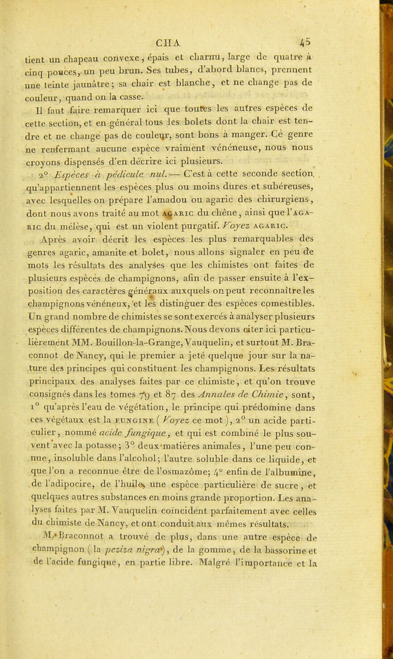 CITA. il5 tient un chapeau convexe, épais el charnu, large de quatre à cinq pouces, un peu brun. Ses tubes, d'abord blancs, prennent une teinte jaunâtre; sa chair est bhmche, et ne cliange pas de couleur, quand on la casse. Il faut faire remarquer ici que toutes les autres espèces de cette section, et en général tous les bolets dont la chair est ten- dre et ne change pas de couleur, sont bons à manger. Cè genre ne renfermant aucune espèce vraiment vénéneuse, nous nous croyons dispensés d'en décrire ici plusieurs. 2° Espèces à pédicule nul. — C'est à celte seconde section qu'appartiennent les espèces plus ou moins dures et subéreuses, avec lesquelles on prépare l'amadou ou agaric des chirurgiens, dont nous avons traité au mot Aj|ARic du chêne, ainsi que I'aga- Ric du mélèse, qui est un violent purgatif. ojcz agaric. Après avoir décrit les espèces les plus remarquables des genres agaric, amanite et bolet, nous allons signaler en peu de mots les résultats des analyses que les chimistes ont faites de plusieurs espèces de champignons, afin de passer ensuite à l'ex- position des caractères généraux auxquels on peut reconnaître les champignons vénéneux, et les distinguer des espèces comestibles. Un grand nombre de chimistes se sont exercés à analyser plusieurs espèces différentes de champignons.Nous devons citer ici particu- lièrement MM. Bouillon-la-Grange, Vauquelin, et surtout M. Bra- connot de Nancy, qui le premier a jeté quelque jour sur la na- ture des principes qui constituent les champignons. Les résultats principaux des analyses faites par ce chimiste, et qu'on trouve consignés dans les tomes 79 et 87 des Annales de Chimie^ sont, 1° qu'après l'eau de végétation, le principe qui prédomine dans ces végétaux est la fungine ( Fojez ce mot ), 2° un acide parti- culier, nommé acide fungique, et qui est combiné le plus sou- vent avec la potasse ; 3° deux-matières animales, l'une peu con- nue, insoluble dans l'alcohol; l'autre soluble dans ce liquide, et que l'on a reconnue être de l'osmazôme; L\° enfin de l'albumine, de l'adipocire, de l'huile^ une espèce particulière de sucre, et quelques autres substances en moins grande proportion. Les .ma- lyses faites par M. Vauquelin coïncident parfaitement avec celles du chimiste de Nancy, et ont conduit aux mêmes résultats. M.'Braconnot a ti'ouvé de plus, dans une autre espèce de champignon ( la peziza nigral^, de la gomme, de la bassorineet de l'acide fungiqne, en partie libre. Malgré l'importance et la