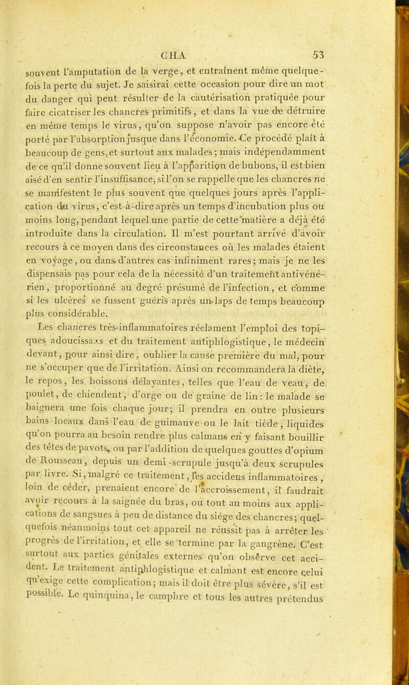 souvent l'amputation de la verge, et entraînent m(^hie quelque- lois la perte du sujet. Je saisirai cette occasion pour dire un mot du danger qui peut résulter de la cautérisation pratiquée pour faire cicatriser les chancres primitifs, et dans la vue d^e détruire en même temps le virus, qu'on suppose n'avoir pas encore èlé porté par l'absorption jusque dans l'économie. Ce procédé plaît à be.iucoup de gens, et surtout aux malades ; mais indépendamment de ce qu'il donne souvent Heu à l'apparition de bubons, il est bien aisé d'en sentir l'insuffisance, si l'on se rappelle que les cliancres ne se manifestent le plus souvent que quelques jours après l'appli- cation dgi virus, c'est-à-dire après un temps d'incubation plus ou moins long, pendant lequel une partie de cette matière a déjà été introduite dans la circulation. Il m'est pourtant arrivé d'avoir recours à ce moyen dans des circonstances où les malades étaient en voyage, ou dansd'autres cas infiniment rares; mais je ne les dispensai-s pas pour cela de la nécessité d'un traitemehtantivéné- rien, proportionné au degré présumé de l'infection, et comme si les ulcères se fussent guéris après un-laps de temps beaucoup plus considérable. Les chancres très-inflammatoires réclament l'emploi des topi- ques adoucissais et du traitement antiphlogistique, le médecin devant, pour ainsi dire, oublier la cause première du mal, pour ne s'occuper que de l'irritation. Ainsi on recommandera la diète, le repos, les boissons délayantes, telles que l'eau de veau, de poulet, de chiendent, d'orge ou de graine de lin : le malade se baignera une fois chaque jour; il prendra en outre plusieurs bains locaux dans l'eau de guimauve ou le lait tièdeliquides qu'on pourra au besoin rendre plus caïmans en y faisant bouillir des têtes de pavots, ou par l'addition de quelques gouttes d'opium de Rousseau, depuis un demi-scrupule jusqu'à deux scrupides par livre. Si,malgré ce traitement,les accidens inflammatoires, loin de céder, prenaient encore'de l'accroissement, il faudrait avoir recours à la saignée du bras, ou tout au moins aux appli- cations de sangsues à peu de distance du siège des chancres; quçl- qucfois néanmoins tout cet appareil ne réussit pas à arrêter les ' progrès de l'irritation, et elle se termine par la gangrène. C'est surtout aux parties génitales externes qu'on observe cet acci- dent. Le traitement antij^ilogistique et calmant est encore celui qu'exige cette complication; mais il doit être plus sévère, s'il est possible. Le quinquina, le camphre et tous les autres prétendus