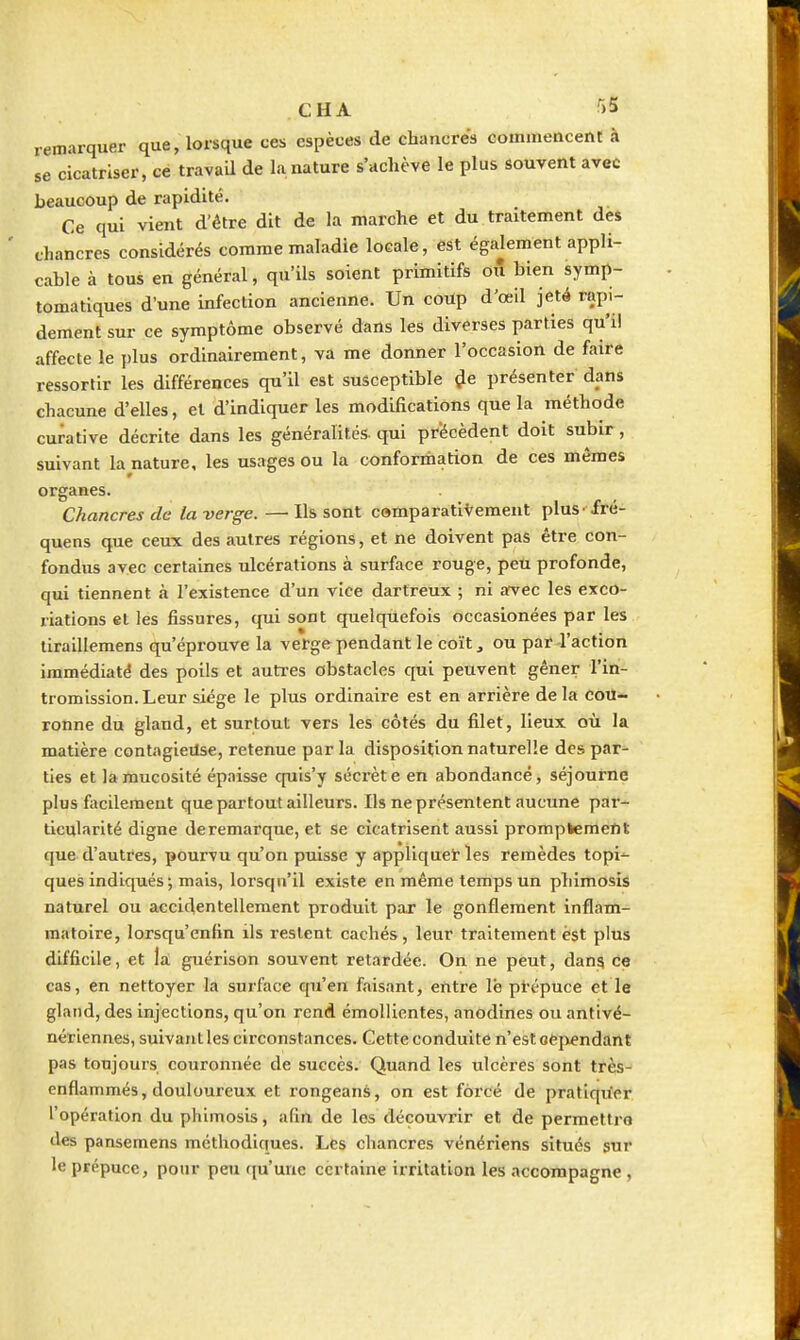 remarquer que, lorsque ces espèces de chancres commencent à se cicatriser, ce travail de lu nature s'achève le plus souvent avec beaucoup de rapidité. Ce qui vient d'être dit de la marche et du traitement des chancres considérés comme maladie locale, est également appli- cable à tous en général, qu'ils soient primitifs on bien symp- tomatiques d'une infection ancienne. Un coùp d'œil jeté rapi- dement sur ce symptôme observé dans les diverses parties qu'il affecte le plus ordinairement, va me donner l'occasion de faire ressortir les différences qu'il est susceptible ^e présenter dans chacune d'elles, et d'indiquer les modifications que la méthode curative décrite dans les généralités, qui précèdent doit subir, suivant la nature, les usages ou la conformation de ces mêmes organes. Chancres de la verge.—Ils sont cemparativement plus fré- quens que ceux des autres réglons, et ne doivent pas être con- fondus avec certaines ulcérations à surface rouge, peu profonde, qui tiennent à l'existence d'un vice dartreux ; ni arvec les exco- riations et les fissures, qui sont quelquefois occasionées par les tiraillemens qu'éprouve la vefge pendant le coït, ou par l'action immédiatë des poils et autx-es obstacles qui peuvent gêner l'in- tromission. Leur siège le plus ordinaire est en arrière delà cou- ronne du gland, et surtout vers les côtés du filet, lieux où la matière contagietlse, retenue par la disposition naturelle des par- ties et la mucosité épaisse cpiis'y sécrète en abondance, séjourne plus focilement que partout ailleurs. Ils ne présentent aucune par- ticularité digne de remarque, et Se cicatrisent aussi promptemetit que d'autres, pourvu qu'on puisse y applique^ les remèdes topi^^ ques indiqués; mais, lorsqu'il existe en même temps un phimosis naturel ou accidentellement produit par le gonflement inflam- matoire, lorsqu'enfin ils restent cachés, leur traitement èst plus difficile, et la guérison souvent retardée. On ne peut, dang ce cas, en nettoyer la surface qu'en faisant, entre le prépuce et le gland, des injections, qu'on rend émollicntes, anodines ou antivé- nériennes, suivant les circonstances. Cette conduite n'est oéj^endant pas toujours couronnée de succès. Quand les ulcères sont très- enflammés, douloureux et rongeans, on est forcé de prallqu'er l'opération du phimosis, afin de les découvrir et de permettra des pansemens méthodiques. Les chancres vénériens situés sur le prépuce, pour peu rju'une certaine irritation les accompagne ,