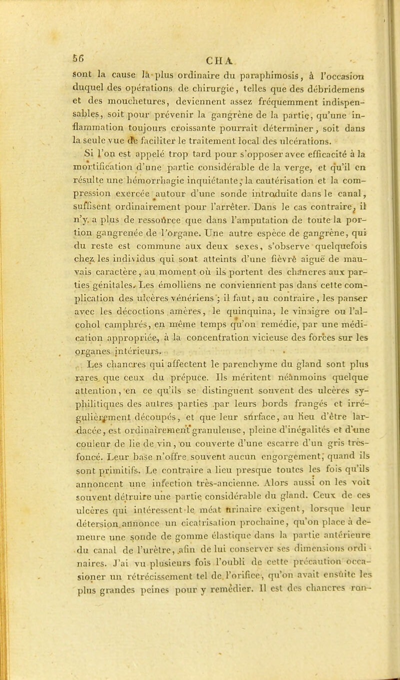 sont la cause là-plus ordinaire du paraphimosis, à l'occasion duquel des opérations de chirurgie, telles que des débridemens et des mouchetures, deviennent assez fréquemment indispen- sables, soit pour prévenir la gangrène de la partlç, qu'une in- flammation toujours croissante pourrait déterminer, soit dans- la seule vue âc faciliter le traitement local des ulcérations. Si l'on est appelé trop tard pour s'opposer avec efficacité à la mortification d'une partie considérable de la verge, et qu'il en résulte une liéraorrhagie inquiétante; la cautérisation et la com- pression exercée ^autour d'une sonde intraduite dans le canal, suffisent oi'dinairement pour l'arrêter. Dans le cas contraire^ il n'y. a plus de ressoiirce que dans l'amputation de toute la por- tion gangrenée de l'organe. Une autre espèce de gangrène, qui du reste est commune aux deux sexes, s'observe quelquefois chez, les individus qui sont atteints d'une fièvi'è aiguë de mau- viiis caractère, au moment où ils portent des ch£(ncres aux par- lies génitales* Les éraolliens ne conviennent pas dans cette com- plication des ulcères vénéi-iens'j il faut, au conti-aire, les panser avec les décoctions amères, le quinquina, le vin.-iigre ou l'al- çoliol camphrés, en même temps qu'on remédie, par une médi- cation appropriée, à la concentration vicieuse des forces sur les organes intérieurs. • , Les chancres qui affectent le parenchyme du gland sont plus rares, que ceux du prépuce. Ils méritent néanmoins quelque attention, en ce qu'ils se distinguent souvent des ulcères sy- philitiques des autres parties .par leurs bords frangés et irré- gulièrement découpés, et que leur sùrface, au lieu d'être lar- dacée, est ordinairement granuleuse, pleine d'inégalités et d«ne couleur de lie de vin, ou couverte d'une escarre d'un gris très- foncé. Leur base n'offre souvent aucun engorgement; quand ils sont primitifs. Le contraire a lieu presque toutes les fois qu'ils annoncent une infection très-ancienne. Alors aussi on les voit souvent détruire une partie; considérable du gland. Ceux de ces ulcères qui intéressent le méat nrinaire exigent, lorsque leur détersion.annonce un cicatrisation prochaine, qu'on place à de- meure une sonde de gomme élastique dans la partie antérieure du canal de l'urètre, .afin de lui conserver ses dimensions ordi - naires. J'ai vu plusieurs fois l'oubli de cette précaution occa- sioner un rétrécissement tel de l'orifice, qu'on avait ensuite les plus grandes peines pour y remédier. 11 est des chancres ron-