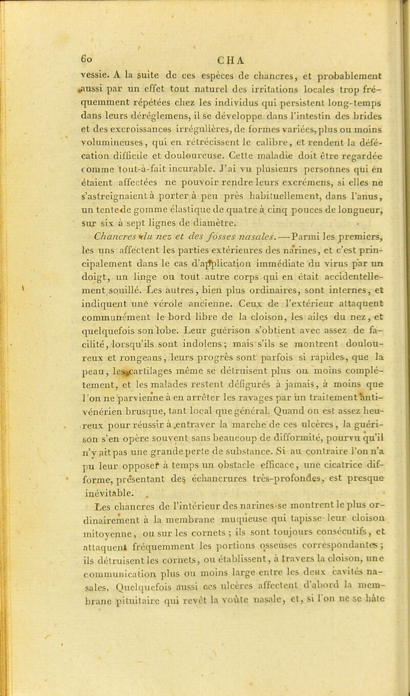 vessie. A la suite de ces espèces de chancres, et probablement ^nussi par un effet tout naturel des irritations locales trop fré- quemment répétées chez les individus qui persistent long-temps dans leurs déréglemens, il se développe, dans l'intestin des brides et des excroissances irrégulicres, de formes variées, plus ou moins volumineuses, qui en rétrécissent le calibre, et rendent la défé- cation difficile et douloureuse. Cette maladie doit être regardée comme lout-à-falt incurable. J'ai vu plusieurs personnes qui én étaient affectées ne pouvoir rendre leurs excrémens, si elles ne s'astreignaient à portera peu près habituellement, dans l'anus, un tentede gomme élastique de quatre à cinq pouces de longueur, sur six à sept lignes de diamètre. Chancres flu nez et des fosses nasales. —Parmi les premiers, les uns affectent les parties extérieures des narines, et c'est prin- cipalement dans le cas d'a^lication immédiate du virus par un doigt, un linge ou tout autre corps qui en était accidentelle- ment souillé. Les autres, bien plus ordinaires, sont internes, et indiquent uné vérole ancienne. Ceux de l'extérieur attaquent communément le bord libre de la cloison, les ailçs du nez, et quelquefois son lobe. Leur guérison s'obtient avec assez de fa- cilité, lorsqu'ils sont indolens; mais s'ils se montrent doulou- l'eux et rongeans, leurs progrès sont parfois si rapides, que la peau, le%cartilages même se détruisent plus ou moins complè- tement, et les malades restent défigurés à jamais, à moins que l'on ne parvienne à en arrêter les ravages par iin traitement îinti- vénérien brusque, tant local que général. Quand on est assez heu- reux pour réussir à .entraver la marche de ces ulcères, la guéri- son s'en opère souvent sans beaucoup de difformité, pourvu qu'il n'y .ait pas une grande perte de substance. Si au contraire l'on n'a pu leur opposef à temps un obstacle efficace, une cicatrice dif- forme, présentant de§ échancrures très-profondes, est presque inévitable. . Les chancres de l'intérieur des narines se montrent le plus or- dinairement à la membrane muqueuse qui tapisse- leur cloison mitoyenne, ou sur les cornets ; ils sont toujours consécutifs, et attaquent fréquemment les portions osseuses correspondantes ; ils détruisent les cornets, ou établissent, à travers la cloison, une communication plus ou moins large entre les deux cavités na- sales. Quelquefois aussi ces ulcères affectent d'abord la mem- brane pituilairc qui revêt la voûte nasale, et, si l'on ne se hâte