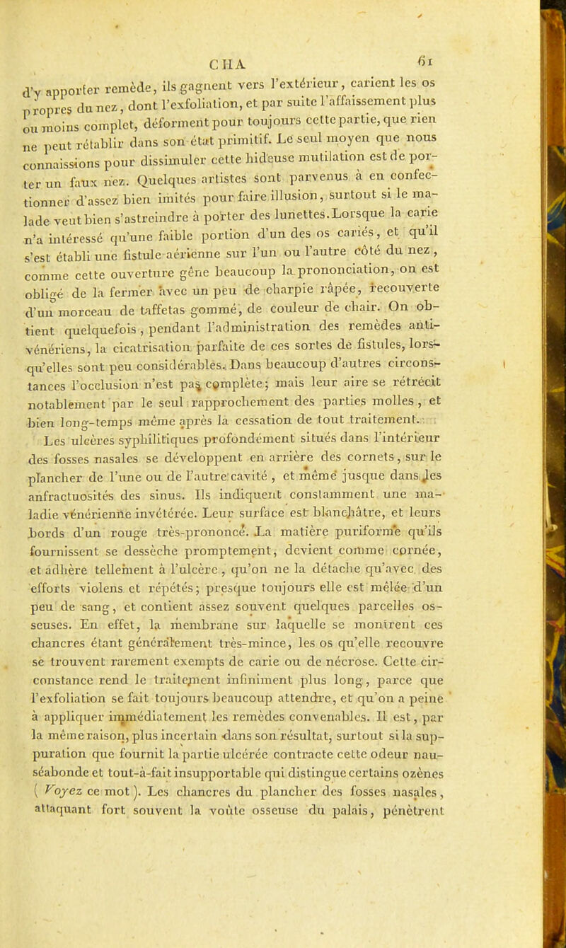 CIIA fil d'Y apporter remède, ils gagnent vers l'exKÎrieur, carient les os propres du nez, dont l'exfolialion, et par suite l'affaissement plus ou moins complet, déforment pour toujours celte partie, que nen ne peut rétablir dans son état primitif. Le seul moyen que nous connaissions pour dissimuler cette hideuse mutilation est de por- ter un faux nez. Quelques artistes sont parvenus à en confec- tionner d'assez bien imités pour faire illusion, surtout si le ma- lade veutbien s'astreindre à poi-ter deslunettes.Lorsque la cane n'a intéressé qu'une faible portion d'un des os canes, et qu'il s'est établi une fistule aérienne sur l'un ou l'autre côté du nez, comme celte ouverture gêne beaucoup la.prononciation, on est obll'^é de la fermer avec un peu -de icharpie râpée, tecouyerte d'un morceau de taffetas gommé, de couleur de chair. On ob- tient quelquefois , pendant rarlminislralion des remèdes anti- vénériens, la cicatrisation, parfaite de ces sortes de fistules, lors- qu'elles sont peu considérablés.iDans beaucoup d'autres circons- tances l'occlusion n'est pa^complète; mais leur aire se rétrécit notablement par le seul rapprochement des parties molles, et •bien long-temps même après la cessation de tout traitement.-. : Les ulcères syphilitiques profondément situés dans l'intérieur des fosses nasales se développent en arrière des cornets, sur le plancher de l'une ou de l'autre:cavité , et même jusque dans.Jes anfractuosités des sinus. Ils indiquent constamment une ma- ladie vënérienilé invétérée. Leur surface est blanchâtre, et leurs hords d'un rouge très-prononcé. La matière puriform'e qu'ils fournissent se dessèche promptement, devient comme cpi'née, et adhère tellement à l'ulcère , qu'on ne la détache qu'avec, des efforts violens et répétés; presque toujours elle est mêlée d'un peu de sang, et contient assez souvent quelques parcelles os- seuses. En effet, la membrane sur laquelle se montrent ces chancres étant généralement ti-ès-mince, les os qu'elle recouvre se trouvent rarement exempts de carie ou de nécrose. Cette cir- constance rend le Iralle^ncnt infiniment plus long, parce que l'exfoliatlon se fait toujours beaucoup attendi'e, et qu'on a peine ' à appliquer ir^médiatement les remèdes convenables. Il est, par la même raison, plus incertain -dans son. résultat, surtout si la sup- puration que fournit la partie ulcérée contracte celte odeur nau- séabonde et tout-à-falt insupportable qui distingue certains ozènes ( Voyez ce mot ). Les chancres du plancher des fosses nasales, attaquant fort souvent la voûte osseuse du palais, pénèti-ent