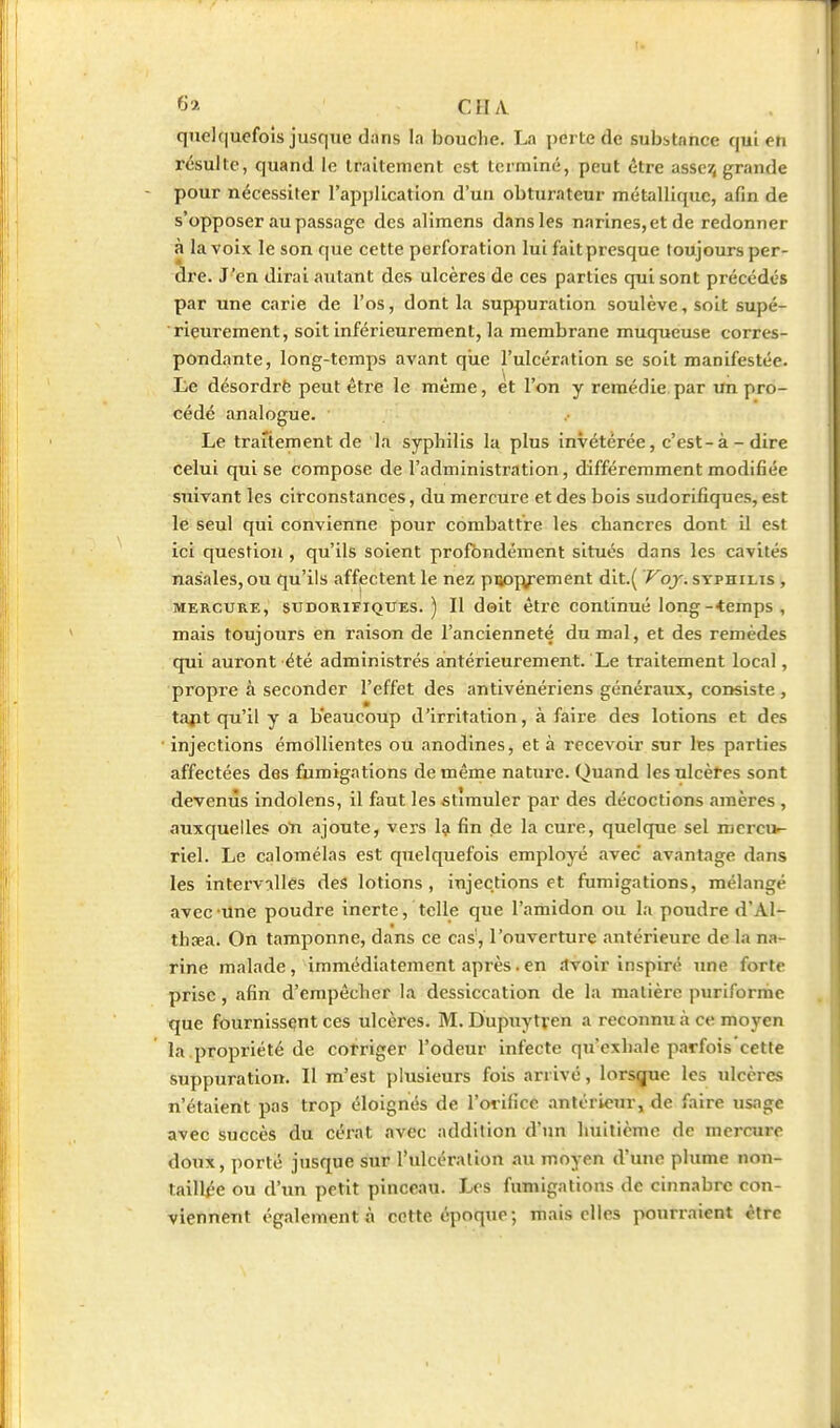 I. *y>- CHA quc](iuefoîs jusque dans la bouche. La perte de subitance qui en résulte, quand le traitement est terminé, peut être asseij grande pour nécessiter l'application d'un obturateur métallique, afin de s'opposer au passage des alimens dans les narines, et de redonner à la voix le son que cette perforation lui fait presque toujours per- dre. J'en dirai autant des ulcères de ces parties qui sont précédés par une carie de l'os, dont la suppuration soulève, soit supé- rieurement, soit inférieureraent, la membrane muqueuse corres- pondante, long-temps avant que l'ulcération se soit manifestée. Ee désordrë peut être le même, et l'on y remédie par un pro- cédé analogue. Le traitement de la syphilis la plus invétérée, c'est-à - dire celui qui se compose de l'administration, différemment modifiée suivant les circonstances, du mercure et des bois sudorifiques, est le seul qui convienne pour combattre les chancres dont il est ici question , qu'ils soient profondément situés dans les cavités nasales, ou qu'ils affectent le nez puoivement dit.( Voy. syphilis , MERCURE, sudorifiques.) Il doit être continué long-•temps , mais toujours en l'aison de l'ancienneté du mal, et des remèdes qui auront été administrés antérieurement. Le traitement local, propre à seconder l'effet des antivénériens généraux, consiste , tajit qu'il y a beaucoup d'irritation, à faire des lotions et des injections émdllientes ou anodines, et à recevoir sur les parties affectées des fumigations de même nature. Quand les ulcères sont devenus indolens, il faut les stimuler par des décoctions amères , auxquelles oti ajoute, vers 1^ fin de la cure, quelque sel nierci>- riel. Le calomélas est quelquefois employé avec avantage dans les intervalles des lotions , injections et fumigations, mélangé avec une poudre inerte, telle que l'amidon ou la poudre dAl- thaea. On tamponne, dans ce cas', l'ouverture antérieure de la na- rine malade, immédiatement après.en îtvoir inspiré une forte prise, afin d'empêcher la dessiccation de la matière puriformc que fournissent ces ulcères. M. Dupuytven a reconnu à ce moyen la.propriété de corriger l'odeur infecte qu'exhale parfois cette suppuration. Il m'est plusieurs fois arrivé, lorsque les ulcères n'étaient pas trop éloignés de l'orifice antérieur, de faire usage avec succès du cérat avec addition d'un huitième de mercure doux, porté jusque sur l'ulcération au moyen d'une plume non- laill^e ou d'un petit pinceau. Les fumigations de cinnabre con- viennent également à cotte époque ; mais elles pourraient être