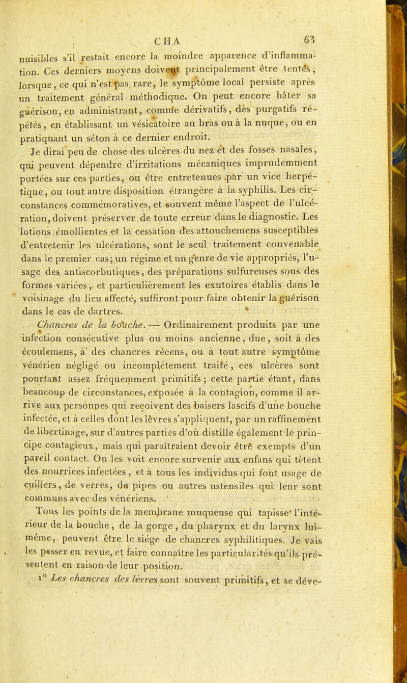 nuisibles s'il restait encore la moindre apparence d'inflamma- tion. Ces derniers moyens doive(j|(t principalement être Icntcîs, lorsque, ce qui n'est^^as.rare, le symp'tôme local persiste après un traitement général méthodique. On peut encore hâter sa giiérison,en administrant, comnle dérivatifs, dès purgatifs ré- pétés , en établissant un vésicatoire au bras ou à la nuque, ou en pratiquant un séton à ce dernier endroit. Je dirai peu de chose des ulcères du nez et des fosses nasales, qui peuvent dépendre d'irritations mécaniques imprudemment portées sur ces parties, ou être entretenues .pftr un vice herpé- tique, ou tout autre disposition élrangère à la syphilis. Les cir- constances commémoratives, et souvent même l'aspect de l'ulcé- ration, doivent préserver de toute erreur dans le diagnostic. Les lotions émollientes et la cessation des attoucheraens susceptibles d'entretenir les ulcérations, sont le seul traitement convenable dans le premier cas;_un régime et un g'enre de vie appropriés, l'u- sage des antiscorbutiques, des préparations sulfureuses sous des formes variées,. et particulièrement les exutoires établis dans le voisinage du lieu affecté, suffiront pour faire obtenir la guérison dans le cas de d.irtres. * Chancres de la bo'uch.e. — Ordinaii'ement produits par une infection consécutive plus ou moins ancienne, due, soit à des écoulemens, à' des chancres récens, ou à tout autre symptôme vénérien négligé ou incomplètement traité, ces ulcères sont pourtant assez fréquemment primitifs; cette partie étant, dans beaucoup de circonstances, exposée à la contagion, comme il ar- rive aux personnes qui reçoivent des baisers lascifs d'une bouche infectée, et à celles dont les lèvres s'appliquent, par un raffinement de libertinage, sur d'autres parties d'où distille également le prin- cipe contagieux, mais qui paraîtraient devoir êtrê exempts d'un pareil contact. On les voit encore survenir aux enfans qui tètent des nourrices infectées , et à tous les individus qui font usage de cuillers, de verres, da pipes ou autres ustensiles qui leur sont communs avec des vénériens. • Tous les points de la memjbrane muqueuse qùi tapisse* l'inté- rieur de la bouche, de la gorge, du pharynx et du larynx lui- même, peuvent être le siège de chancres syphilitiques. levais les passer en revue, et faire connaître les particularités qu'ils pré- sentent en raison de leur position. 1° Les chancres des lèvres sont souvent primitifs, et se déve-
