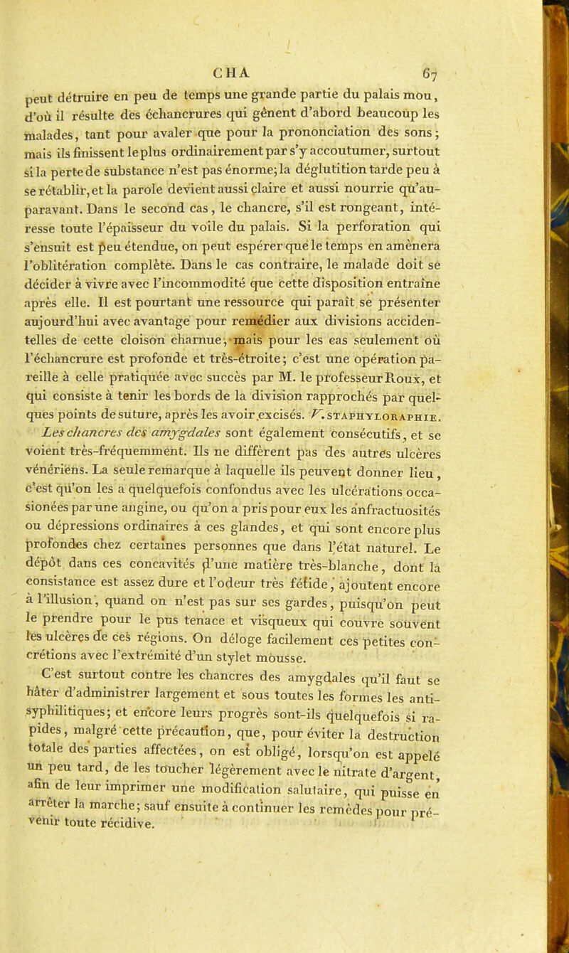 peut détruire en peu de temps une grande partie du palais mou, d'où il résulte dès échancrures qui gênent d'abord beaucoup les malades, tant pour avaler que pour la prononciation des sons ; mais ils finissent le plus ordinairement par s'y accoutumei, surtout si la perte de substance n'est pas énorme; la déglutition tarde peu à se rétablir, et la parole devient aussi çlaire et aussi nourrie qu'au- paravant. Dans le second cas, le chancre, s'il est rongeant, inté- resse toute l'épaisseur du voile du palais. Si la perforation qui s'ensuit est j^eu étendue, on peut espérer que le temps en amènera l'oblitération complète. Dans le cas contraire, le malade doit sé décider à vivre avec l'incommodité que cette disposition entraîne après elle. Il est pourtant une ressource qui paraît se présenter aujourd'hui avec avantagé pour ren^dier aux divisions acfciden- telles de celte cloison charnue ;-mais pour les cas seulement où l'échancrure est profonde et très-étroite ; c'est une opération pa- reille à celle pratiquée avec succès par M. le professeur Roux, et qui consiste à tenir les bords de la division rapprochés par quel- ques points de suture, après les avoir .excisés, ^.staphyloraphie. Les chancres des amygdales sont également consécutifs, et se voient très-fréquemment. Ils ne diffèrent pas des autres ulcères vénériens. La seule remarque à laquelle ils peuvent donner lieu, c'est qu'on les a quelquefois confondus avec les ulcérations occa- sionées par une angine, ou qu'on a pris pour eux les anfractuosités ou dépressions ordinaires à ces glandes, et qui sont encore plus profondes chez certaines personnes que dans l'état naturel. Le dépôt, dans ces concavités ji'une matière très-blanche, dont la consistance est assez dure et l'odeur très fétide,' ajoutent encore à l'illusion, quand on n'est pas sur ses gardes, puisqu'on peut le prendre pour le pus tenace et visqueux qui couvre souvent les ulcères de ces régions. On déloge facilement ces petites con- crétions avec l'extrémité d'un stylet mousse. C'est surtout contre les chancres des amygdales qu'il faut se hâter d'administrer largement et sous toutes les formes les anti- syphilitiques; et encore leurs progrès sont-ils quelquefois si ra- pides, malgré cette précaution, que, pour éviter la destruction totale des parties affectées, on est obligé, lorsqu'on est appelé un peu tard, de les toucher légèrement avec le nitrate d'argent, afin de leur imprimer une modification salutaire, qui puisse en arrêter la marche; sauf ensuite à continuer les remèdes pour pré- venir toute récidive. '..;(;'