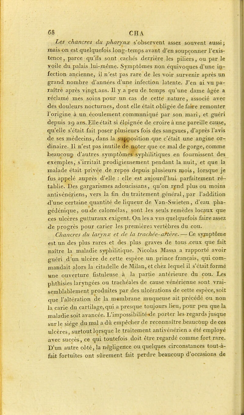 Les chancres du pharynx s'observent assez souvent aussi; mais on est quelquefois long-temps avant d'en soupçonner l'exis- tence , parce qu'ils sont cachés derrière les piliers, ou par le voile du palais lui-même. Symptômes non équivoques d'une in- fection ancienne, il n'est pas rare de les voir survenir après un grand nombre d'années d'une infection latente. J'en ai vu pa- raîtrè après vingt, ans. Il y a peu de temps qu'une dame âgée a réclamé mes soins pour un cas de cette nature, associé avec des douleurs nocturnes, dont elle était obligée de faire remonter l'origine à un écoulement communiqué par son mari, et guéri depuis ag ans. Elle était si éloignée de croire à une pareille cause, qu'elle s'était fait poser plusieurs fois des sangsues, d'après l'avis de ses médecins, dans la supposition que c'était une angine or- dinaire. Il n'est pas inutile de noter que ce mal de gorge, comme beaucoup d'autres symptômes syphilitiques en fournissent des exemples, s'irritait prodigieusement pendant la nuit, et que la malade était privée de repos depuis plusieurs mois, lorsque je fus appelé auprès d'elle : elle est aujourd'hui parfaitement ré- tablie. Des gxirgarismes adoucissans, qu'on l'pnd plus ou moins anlivénéi'iens, vers la fin du traitement général, par l'addition d'un« certaine quantité de liqueur de Van-Swieten, d'eau pha- gédénique, ou-de calomélas, sont les seuls remèdes locaux que ces ulcères gutturaux exigent. On les a vus quelquefois faire assez de progrès pour carier les premières vertèbres du cou. Chancres du larynx et de la trachée-attère. — Ce symptôme est un des plus rares et des plus graves de tous .ceux que fait naître Li maladie syphilitique. Nicolas Massa a rapporté avoir guéri d'un ulcère de cette espèce un prince français, qui com- mandait alors la citadelle de Milan, et chez lequel il s'était formé une ouverture fistuleuse à la partie antérieure du cou. Les phthisies laryngées ou trachéales de cause vénéiùenne sont vrai- semblablement produites par des ulcérations de cette espèce, soit que l'altération de la membrane muqueuse ait précédé ou non la carie du cartilage, qui a presque toujours lieu, pour peu que la maladie soit avancée. L'impossibilité nie porter les regards jusque sur le siège du mal a dû empêcher de reconnaître beaucoup de ces ulcères, surtout lorsque le traitement antivénérien a été employé avec succès, ce qui toutefois doit être regardé comme fort rare. D'un autre côté, la négligence ou quelques circonstances tout-à- fait fortuites ont sûrement fait perdre beaucoup d'occasions de