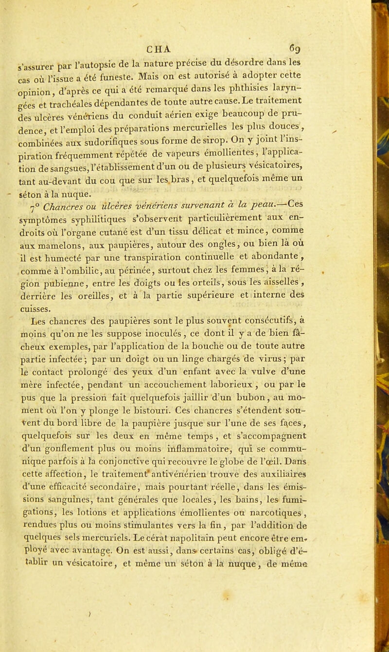 s'assurer par l'autopsie de la nature précise du désordre dans les cas où l'issue a été funeste. Mais on est autorisé à adopter cette opinion, d'après ce qui a été remarqué dans les plithisies laryn- gées et trachéales dépendantes de toute autre cause. Le traitement des ulcères vénériens du conduit aérien exige beaucoup de pru- dence, et l'emploi des préparations mercurielles les plus douces, combinées aux sudorifiques sous forme de sirop. On y joint l'ins- piration fréquemment répétée de vapeurs émollientes, l'applica- tion de sangsues, l'établissement d'un ou de plusieurs vésicatoires, tant au-devant du cou que sur les.bras, et quelquefois même un séton à la nuque. 7° Chancres ou ùlcères vénériens survenant à la peau.—Ces symptômes syphilitiques s'observent particulièrement aux en- droits où l'organe cutané est d'un tissu délicat et mince, comme aux mamelons, aux paupières, autour des ongles, ou bien là où il est humecté par une transpiration continuelle et abondante , comme à l'ombilic, au périnée, surtout chez les femmes, à la ré- gion pubienne, entre les doigts ou les orteils, sous les aisselles , derrière les oreilles, et à la partie supérieure et interne des cuisses. Les chancres des paupières sont le plus souvent consécutifs, à moins qu'on ne les suppose inoculés, ce dont il y a de bien fâ- cheux exemples, par l'application de la bouche ou de toute autre partie infectée ; par un doigt ou un linge chargés de virus ; par le contact prolongé des yeux d'un enfant avec la vulve d'une mère infectée, pendant un accouchement laborieux , ou par le pus que la pression fait quelquefois jaillir d'un bubon, au mo- ment où l'on y plonge le bistouri. Ces chancres s'étendent sou- vent du bord libre de la paupière jusque sur l'une de ses faces, quelquefois sur les deux en même temps, et s'accompagnent d'un gonflement plus ou moins inflammatoire, qui se commu- nique parfois à la conjonctive qui recouvre le globe de l'œil. Dans cette affection, le traitement'antivériérien trouve des auxiliaires d'une efficacité secondaire, mais pourtant réelle, dans les émis- sions sanguines, tant générales que locales, les bains, les fumi- gations, les lotions et applications émollientes ou narcotiques, rendues plus ou moins stimulantes vers la fin, par l'addition de quelques sels mercuriels. Le cérat napolitain peut encore être em-. ployé avec avantage. On est aussi, dans-certains cas, obligé d'é- tablir un vésicatoire, et même un séton à la nuque, de même