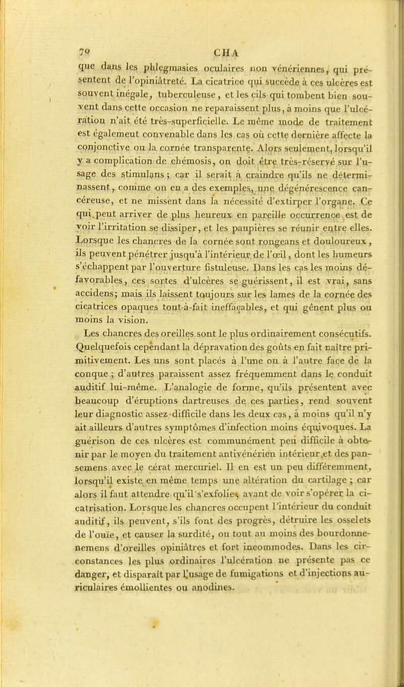 que dans les phlcgjuaaies oculaires non yénériennes, qui pré- sentent de l'opiniâtreté. La cicatrice qui succède à ces ulcères est souvent inégale, tuberculeuse, et les cils qui tombent bien sou- vent dans cette occasion ne reparaissent plus, à moins que l'ulcé- ration n'ait été très-superficielle. Le même mode de traitement est également convenable dans les cas où cette dernière affecte la CQnjonctive ou la cornée transparente. Alors seulement, lorsqu'il y a complication de chémosis, on doit être très-réservé sur l'u- sage des stimulans ; car il serait à craindre qu'ils ne détermi- nassent, comme on en a des exemples,, upe dégénérescence can- céreuse, et ne missent dans la nécessité d'extirper l'orgîjne. Ce qui,peut arriver dé plus laeureux en pareille occurrence est de yoir l'irritation se dissiper, et les paupières se réunir entre elles. Lorsque les cbancx'es de la cornée sont .rongeans et douloureux, ïls peuvent pénétrer jusqu'à rintérieuT. de l'œil, dont les bumeurs s'échappent par l'ouverture fistuleuse. Dans les cas les moins dé- favorables, ces sortes d'ulcères se guérissent, il est vrai, sans accidens; mais ils laissent toujours sur les lames de la cornée des cicatrices opaques tout-à-fait ineffaçables, et qui gênent plus ou moins la vision. Les chancres des oreilles sont le plus ordinairement consécutifs. Quelquefois cependant la dépravation des goûts en fait naître pri- mitivement. Les uns sont placés à l'une ou à l'autre face de la conque ; d'autres paraissent assez fréquemment dans le conduit auditif lui-même. L'analogie de forme, qu'ils présentent avec beaucoup d'éruptions dartreuses de ces parties, rend souvent leur diagnostic .issez difficile dans les deux cas, à moins qu'il n'y ait ailleurs d'autres symptômes d'infection moins équivoques. La guérison de ces ulcères est communément peu difficile à obter nir par le moyen du traitement antivénérien intérieur,et des pan- semens avec le cérat mercuriel. Il en est un peu différemment, lorsqu'il existe en même temps une altération du cartilage ; car alors il faut attendre qu'il s'exfolie^ avant de voir s'opérei; la ci- catrisation. Lorsque les chancres occupent l'intérieur du conduit auditif, ils peuvent, s'ils font des progrès, détruire les osselets de l'ouïe, et causer la surdité, ou tout au moins des bourdonne- neraens d'oreilles opiniâtres et fort incommodes. Dans les cir- constances les plus ordinaires l'ulcération ne présente pas ce danger, et disparaît par IJusage de fumigations et d'injections au- riculaires émollientes ou anodines.