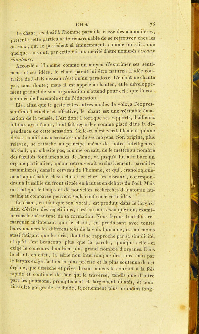 Le chant, exclusif à l'homme parmi la classe des mammifères, présente cette particularité remarquable de se retrouver chez les oiseaux, qui le possèdent si éminemment, comme on sait, que quelques-uns ont, par cette raison, mérité d'être nommés oiseaux chanteurs. Accordé à l'homme comme un moyen d'exprimer ses senti- mens et ses idées, le chant paraît lui être naturel. L'idée con- traire de J.-J.Rousseau n'est qu'un paradoxe. L'enfant ne chante pas, sans doute; mais il est appelé à chanter, et le développe- ment graduel de son organisation n'attend pour Cela que l'occa- sion née de l'exemple et de l'éducation. Lié, ainsi que le geste et les autres modes de voix, à Texpres- sion'intellectuelle et affective, le chant est une véritable éma- nation de la pensée. C'est donc à tort^que ses rapports, d'ailleurs intimes ayec l'ouïe, l'ont fait regarder comme placé dans la dé- pendance de cette sensation. Celle-ci n^est véritablement qu'une de ses conditions nécessaires ou de ses moyens. Son origine, plus relevée, se rattache au principe même de notre intelligence. M. Gall, qui n'hésite pas, comme on sait, de le mettre au nombre des facultés fondamentales de l'âme, va jusqu'à lui attribuer un organe particulier, qu'on retrouverait exclusivement, parriii les mammifères, dans le cerveau de l'homme, et qui, cranologique- ment appréciable chez celui-ci et chez les oiseaux , correspon- drait à la saillie du front située en haut et en.dehors de l'œil. Mais on sent que le temps et de nouvelles recherches d'anatomie hu- maine et comparée peuvent seuls confirmer cette idée. Le chant, en tant que son vocal, est produit dans le larynx. Afin d'éviter des répétitions, c'est aumotuo/j; quenous exami- nerons le -mécanisme de sa formation. Nous ferons toutefois re- marquer maintenant que le chant, en produisant avec toutes leurs nuances les différens tons de la voix humaine, est au moins aussi fatigant que les cris, dont Use rapproche par sa simplicité, et qu'il l'est beaucoup plus que la parole, quoique celle - ci exige le concours d'un bien plus grand nombre d'organes. Dans le chant, en effet, la série non interrompue des sons émis par le larynx exige l'action la plus précise et la plus soutenue de cet organe, que dessèche et prive de son mucus le courant à la fois rapide et continuel de l'air qui le traverse, tandis que d'autre part les poumons, promptement et largement dilatés, et pour amsidire gorgés de ce fluide, le retiennent plus ou radins long-