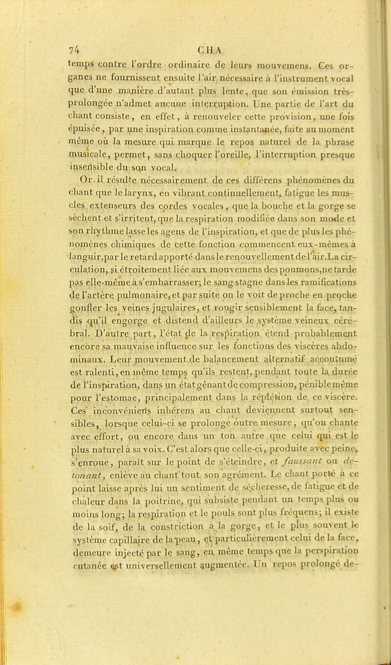 temps gqntre l'ordre ordinaire de leurs raouvcmeng. Ces or- ganes ne fournissent ensuite l'air, nécessaire à l'instrument vocal que d'une manière d'autant plu^ lente, que son émission très- prolongée n'admet aucune interruption. Une partie de l'art du chant consiste, en effet, à renouveler cette provision, une fois épuisée, par une inspiration cojnme instantajiée, faite au moment même où la mesiu'e qui marque le repos naturel de la phrase inusicale, permet, sans choquer l'oreille, l'interruption presque insensible du sqn vocal. Or il résulte nécessairement de ces différens phénomènes du chant que le larynx, en vibxant eontinuellement, fatigue les mus- cles extenseurs des cordes vocales , que la bouche et la gorge se sèchent et s'irritent, que la respiration modifiée dans son mode et son rhythme lasse les agens de l'inspiration, et que de plus les phé- nomènes chiiniques de cette fonction commencent eux-mêmes à languir,par le retard apporté dans le renouvellement de l'air.La cir- culation, si étroitement liée aux mouvemens des poumons,ne tarde pas elle-même.à s'embarrasser; le sang stagne dans les ramifications de l'artère pulmonaire, et par suite on le voit de proche en proche gonfler les veines jugulaires, et l'ougir sensiblement la face, tan- dis qu'il engorge et distend d'ailleurs Je .système veineux céré- bral. D'autre part, l'état ^e la respiration, étend probablem^t encore sa mauvaise influence sur les fonctions des viscères abdo- minaux. Leur piouvement de balancement alternatif accoutumé est ralenti, en iriême temps qu'ils restent,pendant toute la.durée de l'inspiration, dans un état gênant de compression, péniblemème pour l'estomac, principalement dans la réplébion de, ce viscère. Ces' inconvénierls inhérens au chant deviennent surtout sen- sibles, lorsque celui-ci se prolonge outre mesure, qu'on chante avec effort, pu eneoye dans un toii. autre,que celui qui.çst. Ip plus naturel à sa voix. C'est alors que celle-ci, produite avec peine, s'enroue, paraît sur le point de s'éteindre, et faussant ou (iç- tonant, enlève au chant tout, son agrément. Le chant porlt à ce point laisse après lui un sentiment, dç sé.cher«sse, de fatigue et de chaleur dans la poitrine, qui subsiste pendant un temps plus ou moins long; la respiration et le pouls sont plus fréquens; il existe de la soif, de la constrictipn à la gorge, et le plus souvent k système capillaire de la-peau, elj'particulièreraenl celui de la face, demeure injecté par le sang, ca même temps que la perspiration cutanée ^t universellement augmentée. Un repos prolongé de-