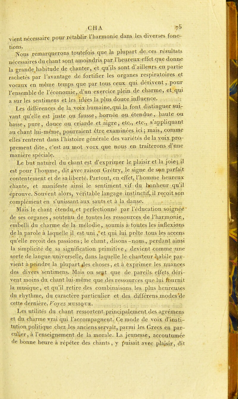 a sur vient nécessaire pour rétablir l'harmonie dans les diverses fonc- tions. ■ j - I Nous remarquerons toutefois que la plupart de -ces résultats nécessaires du chant sont amoindris par l'heureux effet que donne la grande.habitude de çhanter, et qu'ils sont d'ailleurs en partie rachetés par l'avantage de fortifier les organes respiratoires et vocaux en même temps que par tous ceux qui dérivent, pour l'ensemble de l'économie, d'un exercice plein de charme, et.qui les senlimens et les, idées la plus douce influence. Les différences de la voix humaine, qui la font distinguer sui^ yant qu'elle est juste ou fausse, bornée pu.étendue, haute ou basse, pure, douce ou criarde et aigre, etc., etc., s'appliquant au cbant lui-mêmej pourraient être exiiminées ici; mais, comme elles rentrent dans l'histoire générale des variétés de la voix pro- prement dite, c'est au.saot ,yoix que nous en traiterons d'une manière spéciale. . Le but naturel du çtant est d'exprimer le plaisir et la joie; il est pour l'homme, dit avec raison Grétry, le signe de sçn parfait contentement et de saliberté. Partout, en effet, l'homme heureux chante, et manifeste ainsi le sentiment vif dw, bonheur qu'il éprouve. Souvent alors, véritable langage instinctif, il reçoit son complément en s'unissant aux sauts et à la danse. . . Mais le chant étendu^ et perfectionné par l'éducation soignée ' de ses organes, soutenu de toutes les ressources de l'harmonie, embelli du charme de la mélodie, soumis à toutes les inflexions de la parole à laquelle il est uni ,'et qui lui prête tous les accens qu'elle reçoit des passions; le chant, disons-nous, perdant ainsi la simplicité djç sa signification primitive, devient comme une sorte de langue.universelle, dans laquelle le chanteur Jjabile par- vient à peindre la plupart4es choses, et à exprimer les nuances des divers sentimens. Mais on sept que de pareils effets déri- vent moins du chant lui-même que des ressources gueiui fournit la musique, et qu'il retire des combinaisons les plus heureuses du rhythme, du caractère particulier et,.dçs différens jnç.desi'de cette dernière, ^ojez MUSIQUE. .,. ;. .. , , Les utilités du chant ressortent princip.ilement des agrémens et du charme vrai qui l'accompagnent. Ce mode de voix d'insti- tution politique chez les anciens sei,'vait, parmi les Grecs en par- culjer, à l'enseignement de la morale. La jeunesse, accoutumée de bonne heure à répéter des chants, y puisait avec plaisir, dit