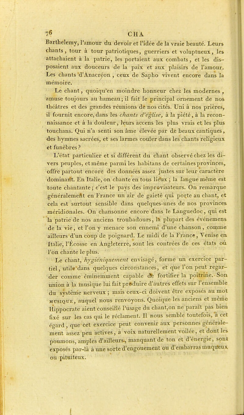 Barthélémy, l'amour du devoir et l'idée dè la vraie beauté. Leurs chants, tour à tour patriotiques, guerriers et voluptueux, les attachaient à la patrie, les portaient aux combats, et les dis- posaient aux douceurs de la paix et aux plaisirs de l'amour. Les chants d'Anacr^on , ceux de Sapho vivent encore dans la mémoire. Le chant, quoiqu'en moindre honneur chez les modernes , amuse toujours au hameau; il fait le principal ornement de nos théâtres et des grandes réunions de nos cités. Uni à nos prières, il fournit encore, dans les chants d'église, à la piété, à la recon- naissance et à la douleur, leurs accens les plus vrais et les plus touchans. Qui n'a senti son âme élevée par de beaux cantiques, des hymnes sacrées, et ses larmes couler dans les chants religieux et funèbres ? L'état particulier et si différent du cïiant observé chez les di- vers peuples, et même parmi les habitans de certaines provinces, offre partout encore des donnéès assez justes sur leur caractère dominant. En Italie, on chante en tous lîe'ux ; la langue même est toute chantante ; c'est le pays des improvisateurs. On remarque généi'alemefit en France un air de gaieté qui porte au chant, et cela est surtout sensible dans quelques-unes de nos provinces méridionales. On chansonne encore dans le Languedoc, qui est la patrie de nos anciens troubadours, 1& plupart des événemens de la vîé, et l'on y menace son ennemi d'une chanson, comme ailleurs d'un coup de poignard. Le midi de la France, Venise en Italie, l'Ecosse en Angleterre, sont les contrées de ces états où l'on chante le plus. ■ Le chant, hygiéniquernent envisagé, forme un exercice par- tiel, utile dans quelques circonstances, et que l*on peut regar- der comme éminemment capable ctfe fortifier la poitrine. Son union à la musique lui fait produire d'autres effets sur l'ensemble du système nerveux ; mais ceux-ci doivent être exposés au mot MUSIQUE, auquel nous renvoyons. Quoique les anciens et même Hippocrate aient conseillé l'usage du chant,on ne parait pas bien fixé sur les cas qui le réclament. Il nous semble toutefois, a cet égard, que cet exercice peut convenir aux personnes générale- ment assez peu actives , à voix naturellement voilée, et dont les poumons, amples d'ailleurs-, manquant de ton et d'énergie, sont exposés par-là à une sorte d'engouement ou d'embarras muqvfeux ou pituiteux. (