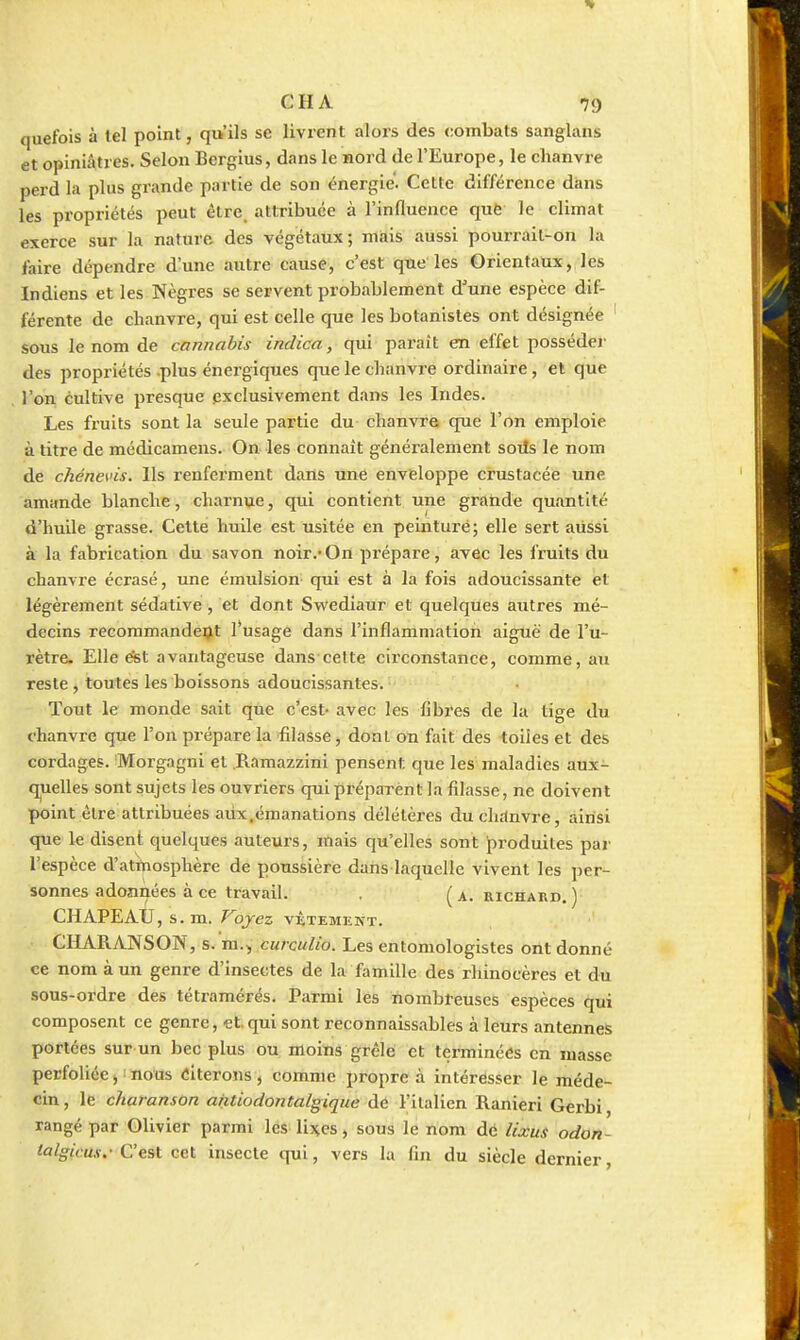 quefois à tel point, qu'ils se livrent alors des combats sanglans et opiniâtres. Selon Bergius, dans le nord de l'Europe, le chanvre perd la plus grande partie de son énergie. Cette différence dans les propriétés peut êlre_ attribuée à l'influence que le climat exerce sur la nature des végétaux; miais aussi pourrait-on la l'aire dépendre d'une autre cause, c'est que'les Orientaux, les Indiens et les Nègres se servent probablement d'une espèce dif- férente de chanvre, qui est celle que les botanistes ont désignée sous le nom de cannabis indica, qui paraît en effet posséder des propriétés .plus énergiques que le chanvre ordinaire, et que l'on cultive presque exclusivement dans les Indes. Les fruits sont la seule partie du chanvre que l'on emploie à titre de médicamens. On les connaît généralement soiîs le nom de chénevis. Ils renferment dans une enveloppe crustacée une amande blanche, charnue, qui contient une gratide quantité d'huile grasse. Celte huile est usitée en peinturé; elle sert aussi à la fabrication du savon noir.-On prépare, avec les fruits du chanvre écrasé, une émulsion qui est à la fois adoucissante et légèrement sédative, et dont Swediaur et quelques autres mé- decins recommandent l*usage dans l'inflammation aiguë de l'u- rètre. Elle étet avantageuse dans cette circonstance, comme, au reste, toutes les boissons adoucissantes.'j^'- -. Tout le monde sait que c'est- avec les fibres de la tige du chanvre que l'on prépare la filasse, dont on fait des toiles et des cordages. Morgagni et .Ramazzini pensent que les maladies aux- quelles sont sujets les ouvriers quipréparènt la filasse, ne doivent point être attribuées aux,émanations délétèx'es ducluinvre, ainsi que le disent quelques auteurs, mais qu'elles sont produites par l'espèce d'atrtiosphère de poussière dans laquclle vivent les per- sonnes adonnées à ce travail, (a. RICHARD. ) CHAPEAU,s . m. Voyez vêtement. CHARANSON, s. ra.^ curculio. Les entomologistes ont donné ce nom à un genre d'insectes de la famille des rhinocères et du sous-ordre des tétramérés. Parmi les nombreuses espèces qui composent ce genre, et. qui sont reconnaissables à leurs antennes portées sur un bec plus ou moins grêle et terminées en masse perfoliée j i nous «itérons , comme propre à intéresser le méde- cin, le charanson antiodontalgiqiie de l'italien Ranieri Gerbi, rangé par Olivier parmi les Uj^es, sous le nom de lixus odon- laIgicus.- C'est cet insecte qui, vers la fin du siècle dernier