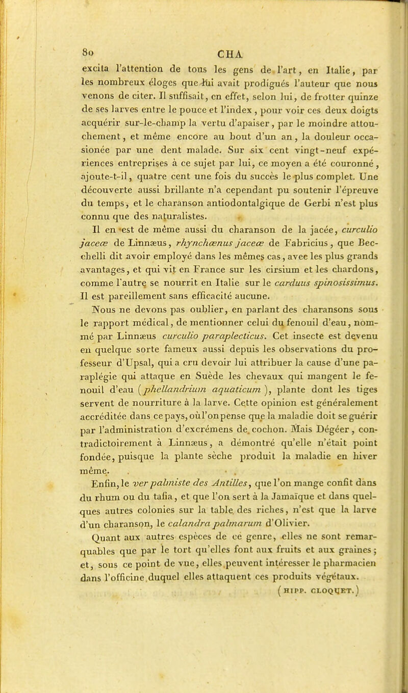 excila l'attention de tons les gens de l'art, en Italie, par les nombreux éloges queJixi avait prodigués l'auteur que nous venons de citer. Il suffisait, en effet, selon lui, de frotter quinze de ses larves entre le pouce et l'index , pour voir ces deux doigts acquérir sur-le-clianip la vertu d'apaiser, par le moindre attou- chement , et même encore au bout d'un an, la douleur occa- sionée par une dent malade. Sur «ix cent vingt-neuf expé- riences entreprises à ce sujet par lui, ce moyen a été couronné , ajoute-t-il, quatre cent une fois du succès le plus complet. Une découverte aussi brillante n'a cependant pu soutenir l'épreuve du temps, et le charanson antiodontalgique de Gerbi n'est plus connu que des naturalistes. Il en'est de même aussi du charanson de la jacée, curculio jaceœ de Linnseus, rhynchœnus jaceœ de Fabricius, que Bec- chelli dit avoir employé dans les mêmes cas, avec les plus grands avantages, et qui vit en France sur les cirsium et les chardons, comme l'autre se nourrit en Italie sur le carduus spinosissimus. Il est pareillement sans efficacité aucune. Nous ne devons pas oublier, en parlant des charansons sous le rapport médical, de mentionner celui du fenouil d'eau, nom- mé par Linnaeus curculio paraplecticus. Cet insecte est devenu en quelque sorte fameux aussi depuis les observations du pro- fesseur d'Upsal, qui a cm devoir lui attribuer la cause d'une pa- raplégie qui attaque en Suède les chevaux qui mangent le fe- nouil d'eau [phellandrium aquaticum ), plante dont les tiges servent de nourriture à la larve. Cette opinion est généralement accréditée dans cepays, oùl'onpense que la maladie doit se guérir par l'administration d'excrémens de. cochon. Mais Dégéer, con- ti'adictoirement à Linnseus, a démontré qu'elle n'était point fondée, puisque la plante sèche produit la maladie en hiver même. • , Enfin, le ver palmiste des Antilles, que l'on mange confit dans du rhum ou du tafia, et que l'on sert à la Jamaïque et dans quel- ques autres colonies sur la table, des riches, n'est que la larve d'un charanson, le calandra palrnaruin d'Olivier. Quant aux autres espèces de ce genre, elles ne sont remar- quables que par le tort qu'elles font aux fruits et aux graines ; et, sous ce point de vue, elles peuvent intéresser le pharmacien dans l'officine.duquel elles attaquent ces produits végétaux. ( HIPP. CLOQIJET.)